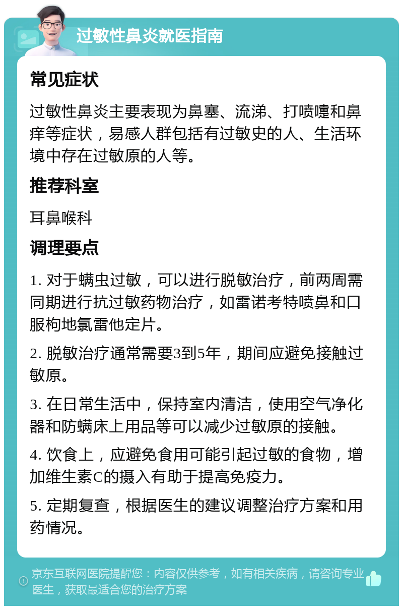 过敏性鼻炎就医指南 常见症状 过敏性鼻炎主要表现为鼻塞、流涕、打喷嚏和鼻痒等症状，易感人群包括有过敏史的人、生活环境中存在过敏原的人等。 推荐科室 耳鼻喉科 调理要点 1. 对于螨虫过敏，可以进行脱敏治疗，前两周需同期进行抗过敏药物治疗，如雷诺考特喷鼻和口服枸地氯雷他定片。 2. 脱敏治疗通常需要3到5年，期间应避免接触过敏原。 3. 在日常生活中，保持室内清洁，使用空气净化器和防螨床上用品等可以减少过敏原的接触。 4. 饮食上，应避免食用可能引起过敏的食物，增加维生素C的摄入有助于提高免疫力。 5. 定期复查，根据医生的建议调整治疗方案和用药情况。