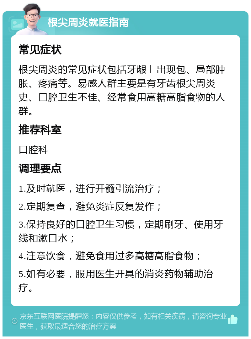 根尖周炎就医指南 常见症状 根尖周炎的常见症状包括牙龈上出现包、局部肿胀、疼痛等。易感人群主要是有牙齿根尖周炎史、口腔卫生不佳、经常食用高糖高脂食物的人群。 推荐科室 口腔科 调理要点 1.及时就医，进行开髓引流治疗； 2.定期复查，避免炎症反复发作； 3.保持良好的口腔卫生习惯，定期刷牙、使用牙线和漱口水； 4.注意饮食，避免食用过多高糖高脂食物； 5.如有必要，服用医生开具的消炎药物辅助治疗。