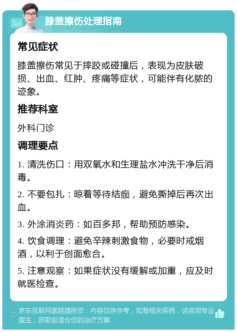 膝盖擦伤处理指南 常见症状 膝盖擦伤常见于摔跤或碰撞后，表现为皮肤破损、出血、红肿、疼痛等症状，可能伴有化脓的迹象。 推荐科室 外科门诊 调理要点 1. 清洗伤口：用双氧水和生理盐水冲洗干净后消毒。 2. 不要包扎：晾着等待结痂，避免撕掉后再次出血。 3. 外涂消炎药：如百多邦，帮助预防感染。 4. 饮食调理：避免辛辣刺激食物，必要时戒烟酒，以利于创面愈合。 5. 注意观察：如果症状没有缓解或加重，应及时就医检查。