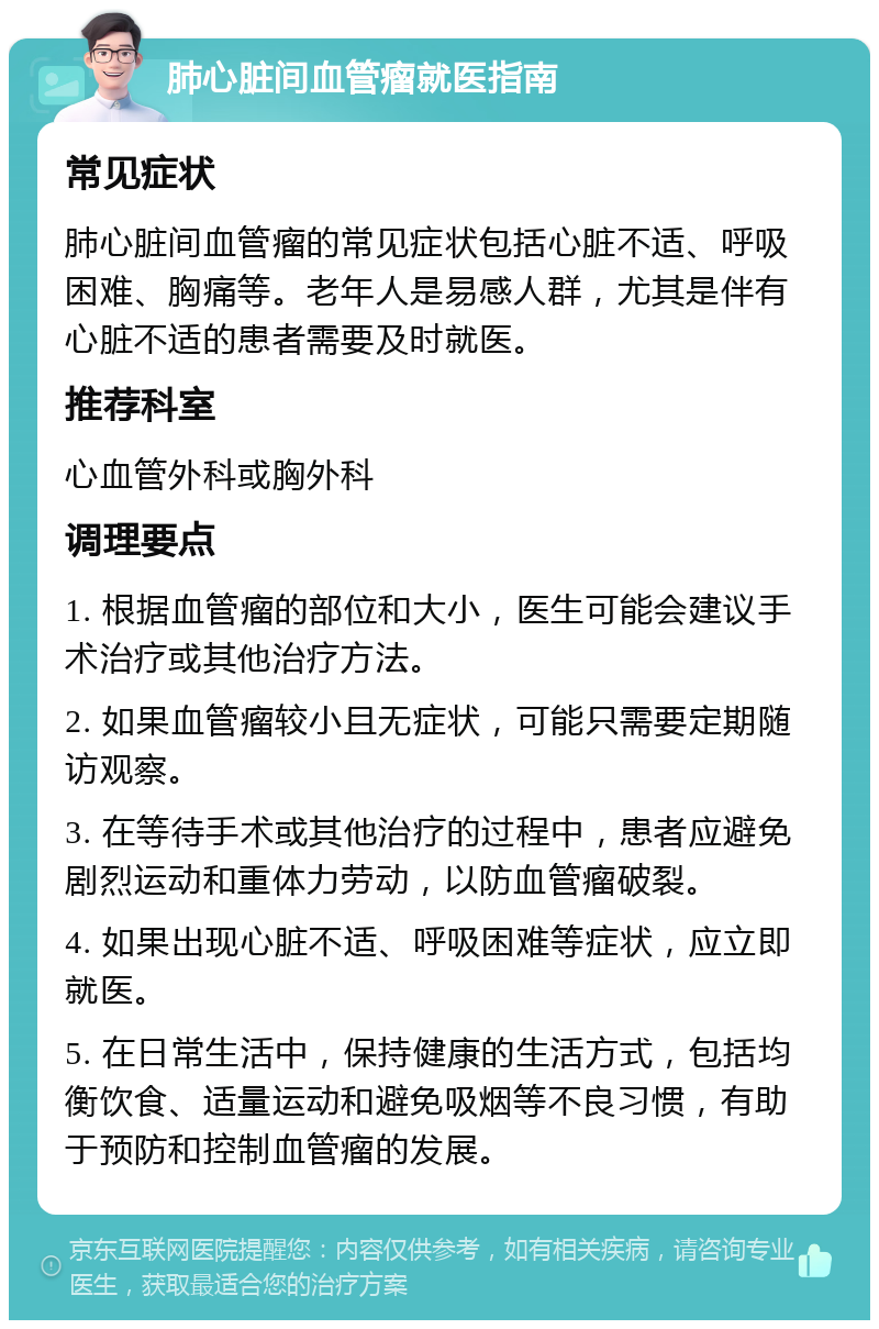 肺心脏间血管瘤就医指南 常见症状 肺心脏间血管瘤的常见症状包括心脏不适、呼吸困难、胸痛等。老年人是易感人群，尤其是伴有心脏不适的患者需要及时就医。 推荐科室 心血管外科或胸外科 调理要点 1. 根据血管瘤的部位和大小，医生可能会建议手术治疗或其他治疗方法。 2. 如果血管瘤较小且无症状，可能只需要定期随访观察。 3. 在等待手术或其他治疗的过程中，患者应避免剧烈运动和重体力劳动，以防血管瘤破裂。 4. 如果出现心脏不适、呼吸困难等症状，应立即就医。 5. 在日常生活中，保持健康的生活方式，包括均衡饮食、适量运动和避免吸烟等不良习惯，有助于预防和控制血管瘤的发展。