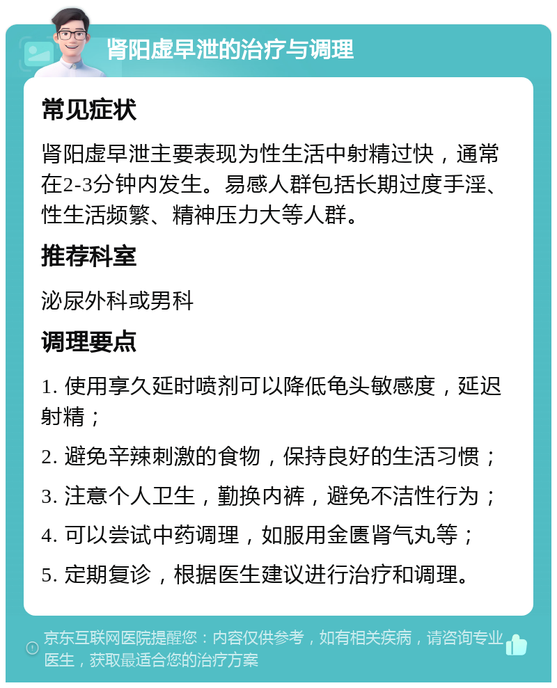 肾阳虚早泄的治疗与调理 常见症状 肾阳虚早泄主要表现为性生活中射精过快，通常在2-3分钟内发生。易感人群包括长期过度手淫、性生活频繁、精神压力大等人群。 推荐科室 泌尿外科或男科 调理要点 1. 使用享久延时喷剂可以降低龟头敏感度，延迟射精； 2. 避免辛辣刺激的食物，保持良好的生活习惯； 3. 注意个人卫生，勤换内裤，避免不洁性行为； 4. 可以尝试中药调理，如服用金匮肾气丸等； 5. 定期复诊，根据医生建议进行治疗和调理。