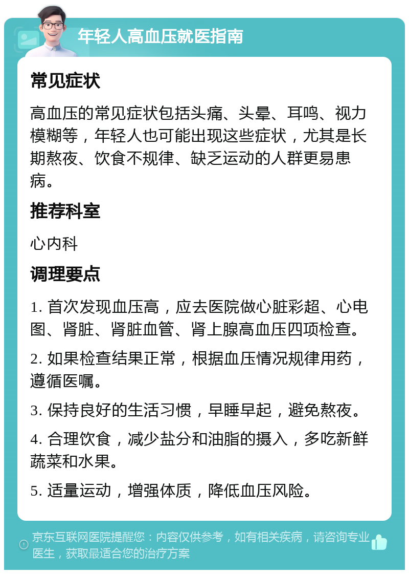 年轻人高血压就医指南 常见症状 高血压的常见症状包括头痛、头晕、耳鸣、视力模糊等，年轻人也可能出现这些症状，尤其是长期熬夜、饮食不规律、缺乏运动的人群更易患病。 推荐科室 心内科 调理要点 1. 首次发现血压高，应去医院做心脏彩超、心电图、肾脏、肾脏血管、肾上腺高血压四项检查。 2. 如果检查结果正常，根据血压情况规律用药，遵循医嘱。 3. 保持良好的生活习惯，早睡早起，避免熬夜。 4. 合理饮食，减少盐分和油脂的摄入，多吃新鲜蔬菜和水果。 5. 适量运动，增强体质，降低血压风险。