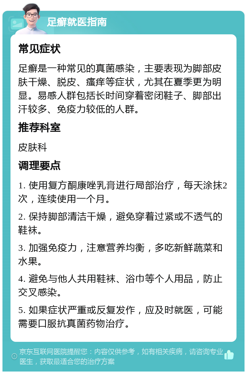 足癣就医指南 常见症状 足癣是一种常见的真菌感染，主要表现为脚部皮肤干燥、脱皮、瘙痒等症状，尤其在夏季更为明显。易感人群包括长时间穿着密闭鞋子、脚部出汗较多、免疫力较低的人群。 推荐科室 皮肤科 调理要点 1. 使用复方酮康唑乳膏进行局部治疗，每天涂抹2次，连续使用一个月。 2. 保持脚部清洁干燥，避免穿着过紧或不透气的鞋袜。 3. 加强免疫力，注意营养均衡，多吃新鲜蔬菜和水果。 4. 避免与他人共用鞋袜、浴巾等个人用品，防止交叉感染。 5. 如果症状严重或反复发作，应及时就医，可能需要口服抗真菌药物治疗。