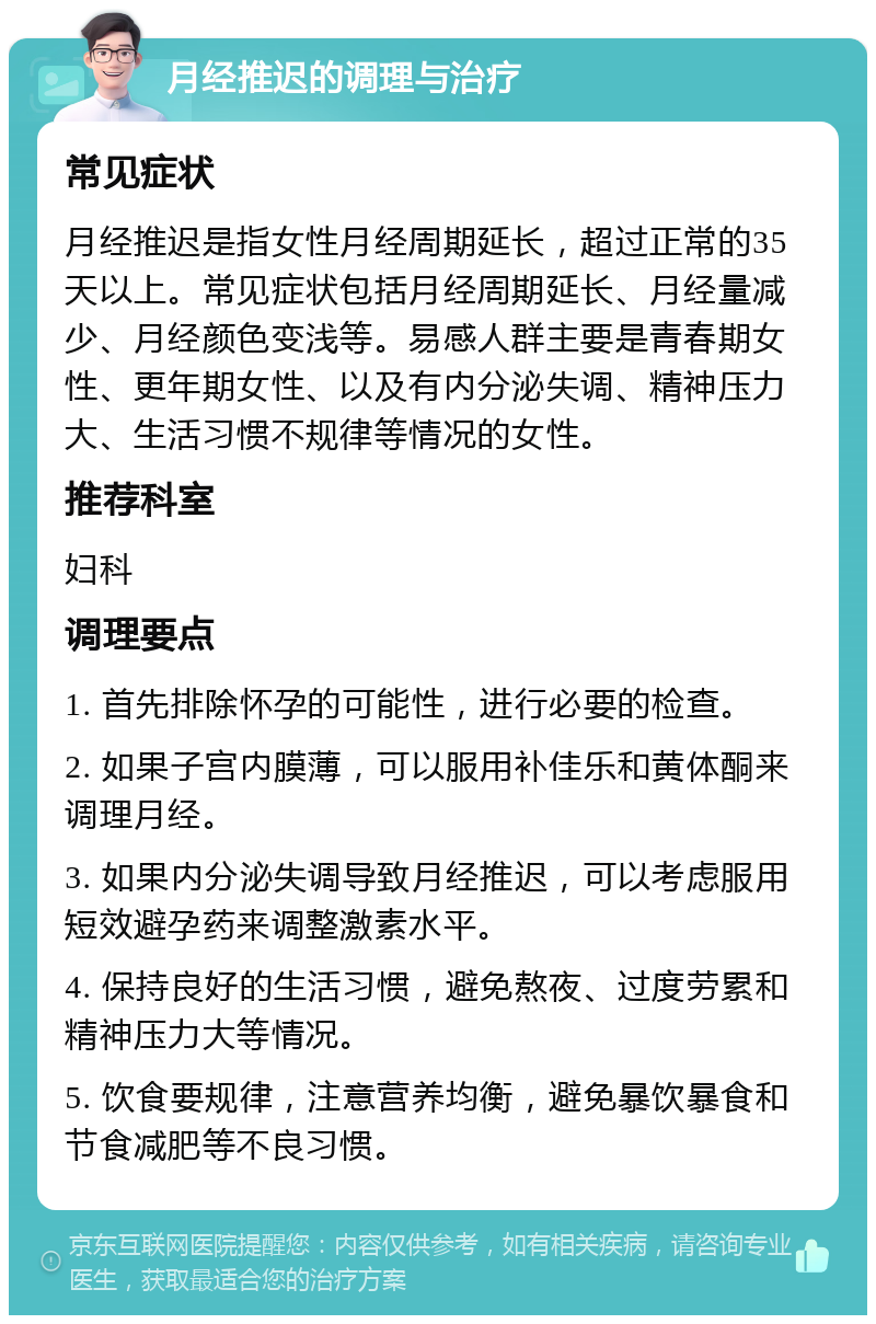 月经推迟的调理与治疗 常见症状 月经推迟是指女性月经周期延长，超过正常的35天以上。常见症状包括月经周期延长、月经量减少、月经颜色变浅等。易感人群主要是青春期女性、更年期女性、以及有内分泌失调、精神压力大、生活习惯不规律等情况的女性。 推荐科室 妇科 调理要点 1. 首先排除怀孕的可能性，进行必要的检查。 2. 如果子宫内膜薄，可以服用补佳乐和黄体酮来调理月经。 3. 如果内分泌失调导致月经推迟，可以考虑服用短效避孕药来调整激素水平。 4. 保持良好的生活习惯，避免熬夜、过度劳累和精神压力大等情况。 5. 饮食要规律，注意营养均衡，避免暴饮暴食和节食减肥等不良习惯。