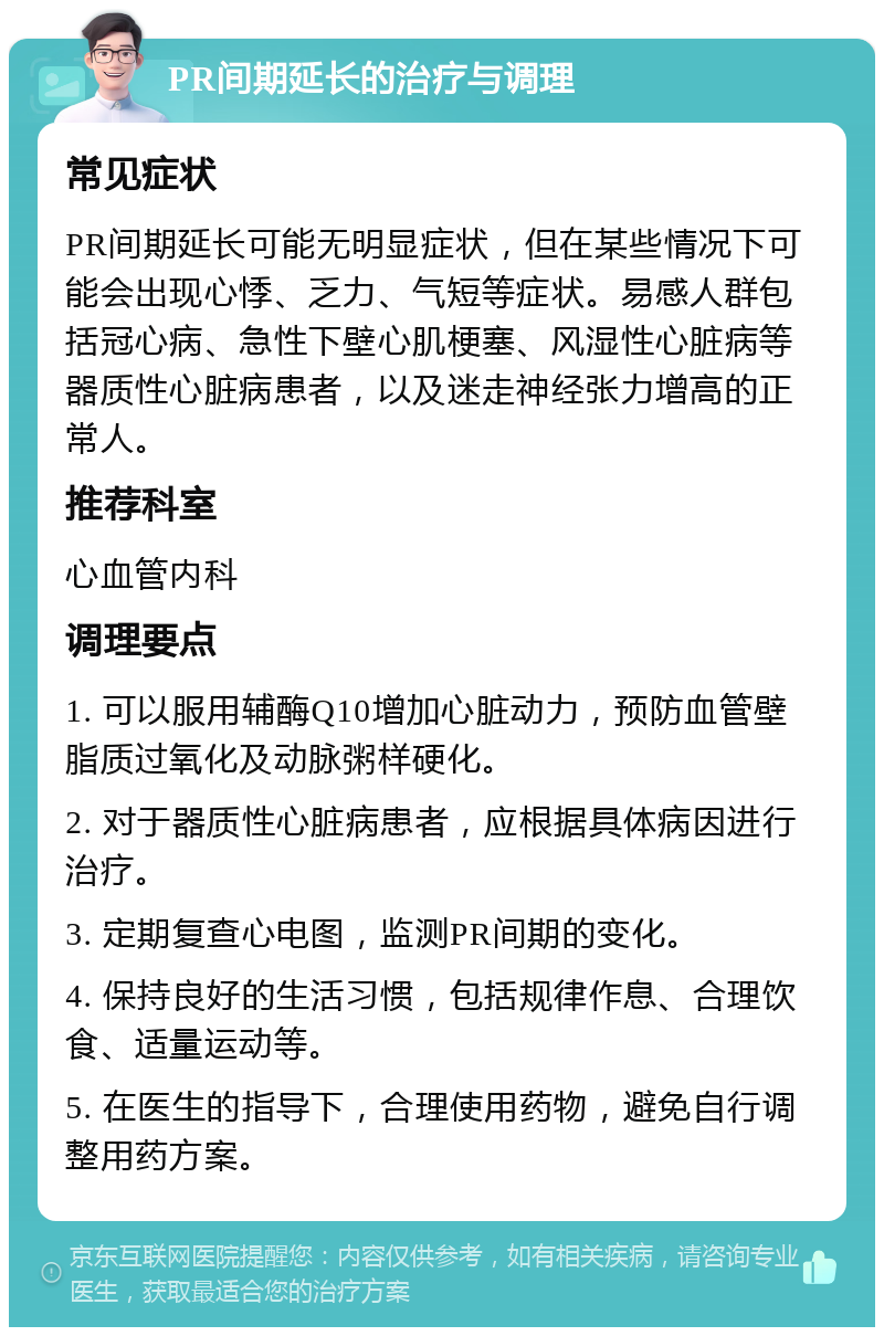 PR间期延长的治疗与调理 常见症状 PR间期延长可能无明显症状，但在某些情况下可能会出现心悸、乏力、气短等症状。易感人群包括冠心病、急性下壁心肌梗塞、风湿性心脏病等器质性心脏病患者，以及迷走神经张力增高的正常人。 推荐科室 心血管内科 调理要点 1. 可以服用辅酶Q10增加心脏动力，预防血管壁脂质过氧化及动脉粥样硬化。 2. 对于器质性心脏病患者，应根据具体病因进行治疗。 3. 定期复查心电图，监测PR间期的变化。 4. 保持良好的生活习惯，包括规律作息、合理饮食、适量运动等。 5. 在医生的指导下，合理使用药物，避免自行调整用药方案。