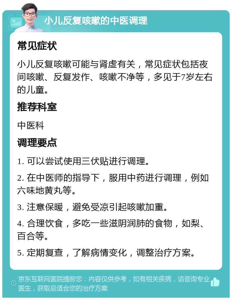 小儿反复咳嗽的中医调理 常见症状 小儿反复咳嗽可能与肾虚有关，常见症状包括夜间咳嗽、反复发作、咳嗽不净等，多见于7岁左右的儿童。 推荐科室 中医科 调理要点 1. 可以尝试使用三伏贴进行调理。 2. 在中医师的指导下，服用中药进行调理，例如六味地黄丸等。 3. 注意保暖，避免受凉引起咳嗽加重。 4. 合理饮食，多吃一些滋阴润肺的食物，如梨、百合等。 5. 定期复查，了解病情变化，调整治疗方案。