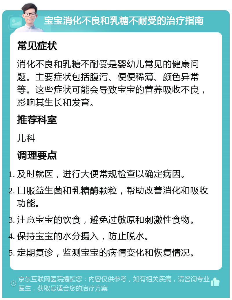 宝宝消化不良和乳糖不耐受的治疗指南 常见症状 消化不良和乳糖不耐受是婴幼儿常见的健康问题。主要症状包括腹泻、便便稀薄、颜色异常等。这些症状可能会导致宝宝的营养吸收不良，影响其生长和发育。 推荐科室 儿科 调理要点 及时就医，进行大便常规检查以确定病因。 口服益生菌和乳糖酶颗粒，帮助改善消化和吸收功能。 注意宝宝的饮食，避免过敏原和刺激性食物。 保持宝宝的水分摄入，防止脱水。 定期复诊，监测宝宝的病情变化和恢复情况。