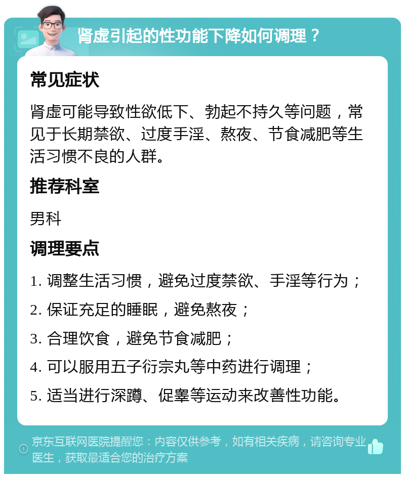 肾虚引起的性功能下降如何调理？ 常见症状 肾虚可能导致性欲低下、勃起不持久等问题，常见于长期禁欲、过度手淫、熬夜、节食减肥等生活习惯不良的人群。 推荐科室 男科 调理要点 1. 调整生活习惯，避免过度禁欲、手淫等行为； 2. 保证充足的睡眠，避免熬夜； 3. 合理饮食，避免节食减肥； 4. 可以服用五子衍宗丸等中药进行调理； 5. 适当进行深蹲、促睾等运动来改善性功能。