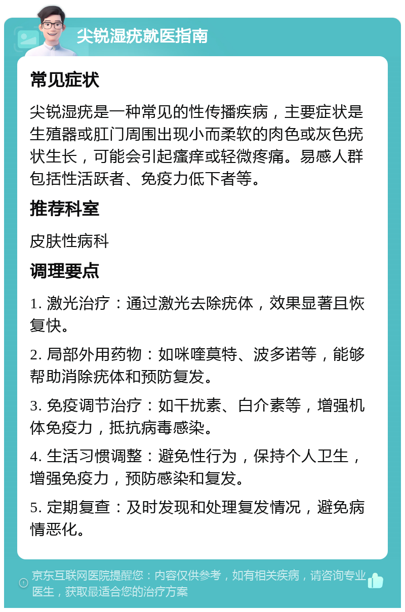 尖锐湿疣就医指南 常见症状 尖锐湿疣是一种常见的性传播疾病，主要症状是生殖器或肛门周围出现小而柔软的肉色或灰色疣状生长，可能会引起瘙痒或轻微疼痛。易感人群包括性活跃者、免疫力低下者等。 推荐科室 皮肤性病科 调理要点 1. 激光治疗：通过激光去除疣体，效果显著且恢复快。 2. 局部外用药物：如咪喹莫特、波多诺等，能够帮助消除疣体和预防复发。 3. 免疫调节治疗：如干扰素、白介素等，增强机体免疫力，抵抗病毒感染。 4. 生活习惯调整：避免性行为，保持个人卫生，增强免疫力，预防感染和复发。 5. 定期复查：及时发现和处理复发情况，避免病情恶化。