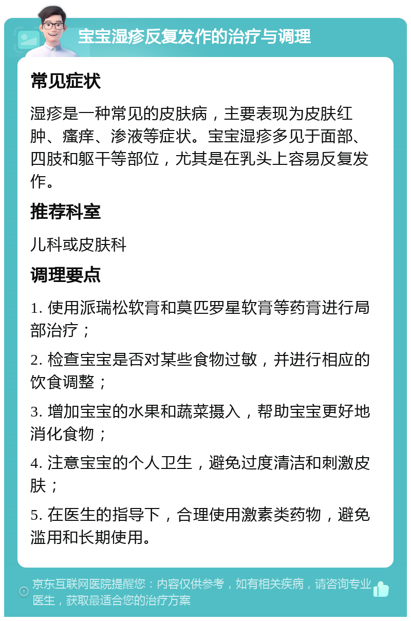 宝宝湿疹反复发作的治疗与调理 常见症状 湿疹是一种常见的皮肤病，主要表现为皮肤红肿、瘙痒、渗液等症状。宝宝湿疹多见于面部、四肢和躯干等部位，尤其是在乳头上容易反复发作。 推荐科室 儿科或皮肤科 调理要点 1. 使用派瑞松软膏和莫匹罗星软膏等药膏进行局部治疗； 2. 检查宝宝是否对某些食物过敏，并进行相应的饮食调整； 3. 增加宝宝的水果和蔬菜摄入，帮助宝宝更好地消化食物； 4. 注意宝宝的个人卫生，避免过度清洁和刺激皮肤； 5. 在医生的指导下，合理使用激素类药物，避免滥用和长期使用。