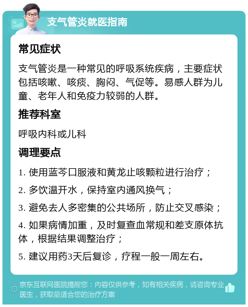 支气管炎就医指南 常见症状 支气管炎是一种常见的呼吸系统疾病，主要症状包括咳嗽、咳痰、胸闷、气促等。易感人群为儿童、老年人和免疫力较弱的人群。 推荐科室 呼吸内科或儿科 调理要点 1. 使用蓝芩口服液和黄龙止咳颗粒进行治疗； 2. 多饮温开水，保持室内通风换气； 3. 避免去人多密集的公共场所，防止交叉感染； 4. 如果病情加重，及时复查血常规和差支原体抗体，根据结果调整治疗； 5. 建议用药3天后复诊，疗程一般一周左右。