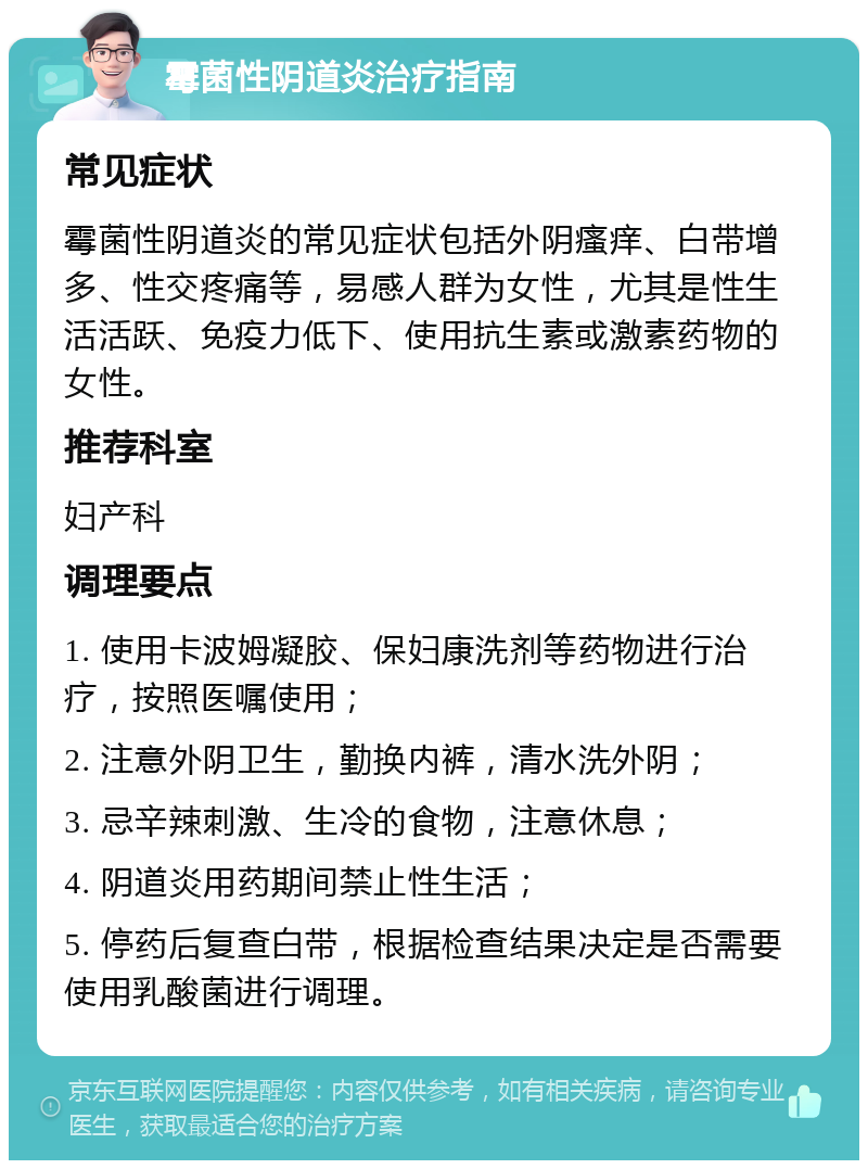 霉菌性阴道炎治疗指南 常见症状 霉菌性阴道炎的常见症状包括外阴瘙痒、白带增多、性交疼痛等，易感人群为女性，尤其是性生活活跃、免疫力低下、使用抗生素或激素药物的女性。 推荐科室 妇产科 调理要点 1. 使用卡波姆凝胶、保妇康洗剂等药物进行治疗，按照医嘱使用； 2. 注意外阴卫生，勤换内裤，清水洗外阴； 3. 忌辛辣刺激、生冷的食物，注意休息； 4. 阴道炎用药期间禁止性生活； 5. 停药后复查白带，根据检查结果决定是否需要使用乳酸菌进行调理。