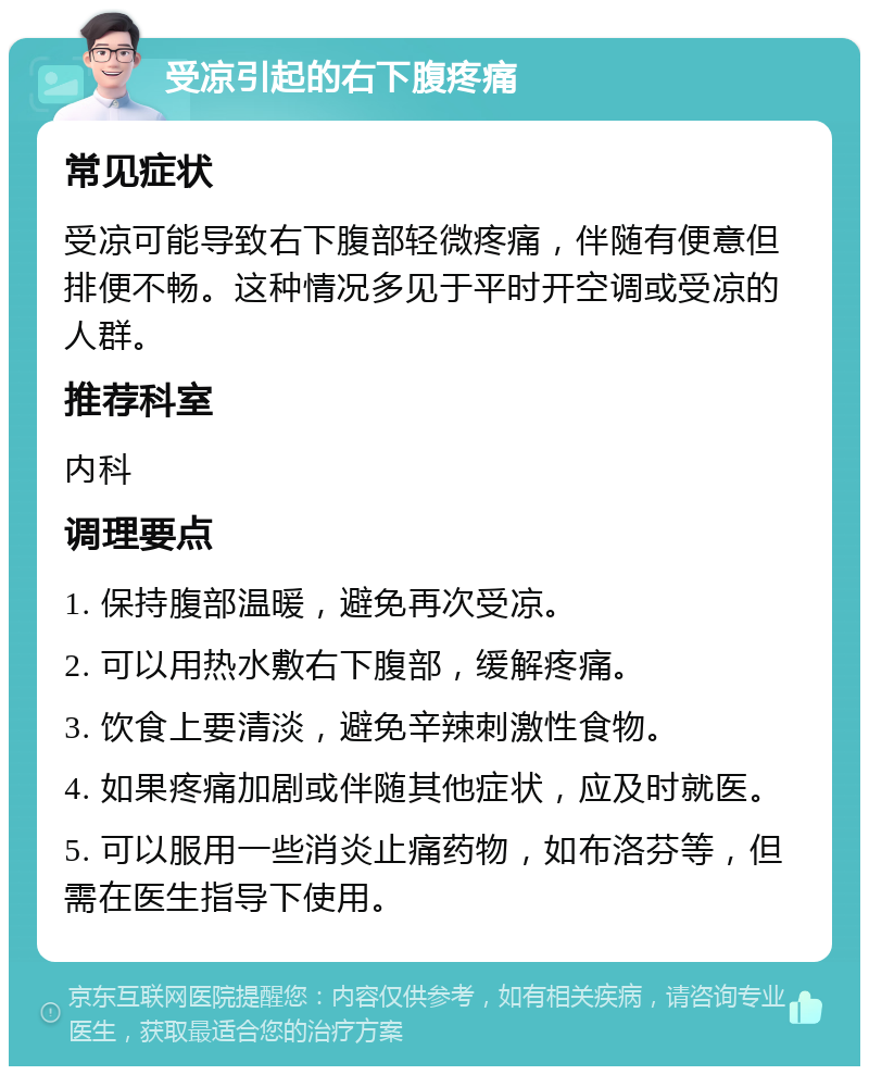 受凉引起的右下腹疼痛 常见症状 受凉可能导致右下腹部轻微疼痛，伴随有便意但排便不畅。这种情况多见于平时开空调或受凉的人群。 推荐科室 内科 调理要点 1. 保持腹部温暖，避免再次受凉。 2. 可以用热水敷右下腹部，缓解疼痛。 3. 饮食上要清淡，避免辛辣刺激性食物。 4. 如果疼痛加剧或伴随其他症状，应及时就医。 5. 可以服用一些消炎止痛药物，如布洛芬等，但需在医生指导下使用。