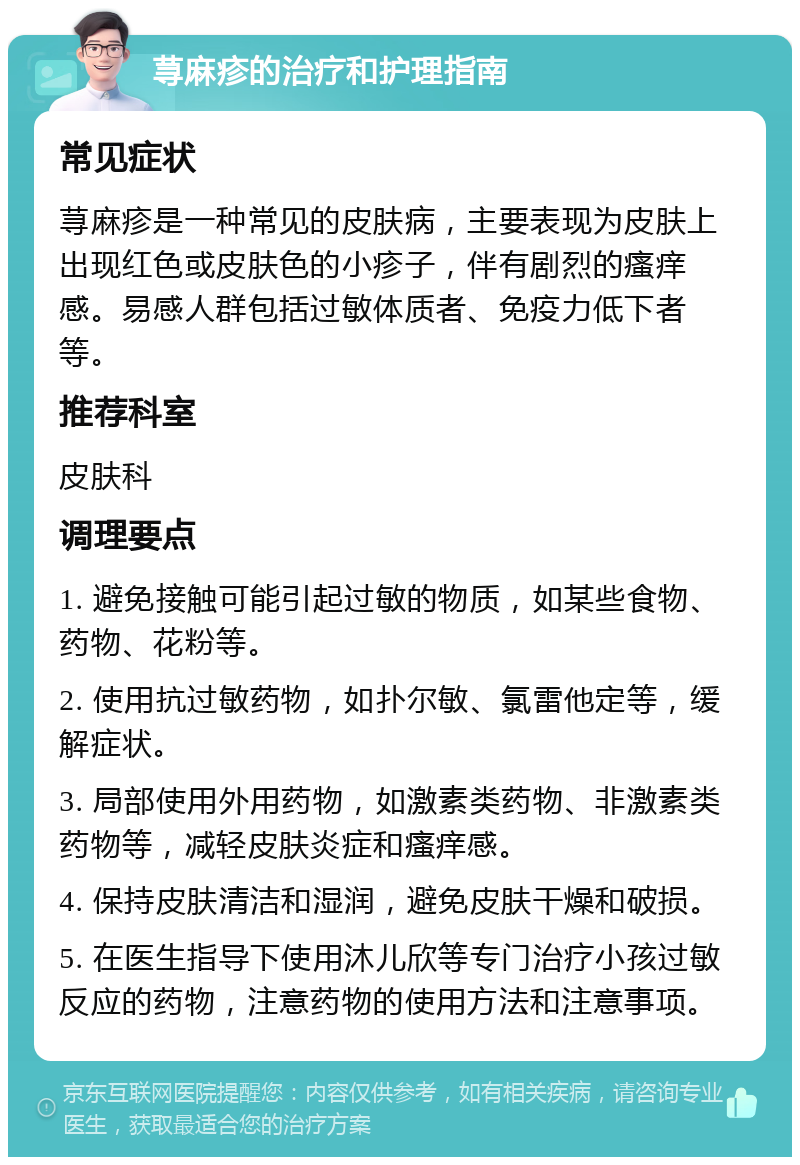 荨麻疹的治疗和护理指南 常见症状 荨麻疹是一种常见的皮肤病，主要表现为皮肤上出现红色或皮肤色的小疹子，伴有剧烈的瘙痒感。易感人群包括过敏体质者、免疫力低下者等。 推荐科室 皮肤科 调理要点 1. 避免接触可能引起过敏的物质，如某些食物、药物、花粉等。 2. 使用抗过敏药物，如扑尔敏、氯雷他定等，缓解症状。 3. 局部使用外用药物，如激素类药物、非激素类药物等，减轻皮肤炎症和瘙痒感。 4. 保持皮肤清洁和湿润，避免皮肤干燥和破损。 5. 在医生指导下使用沐儿欣等专门治疗小孩过敏反应的药物，注意药物的使用方法和注意事项。