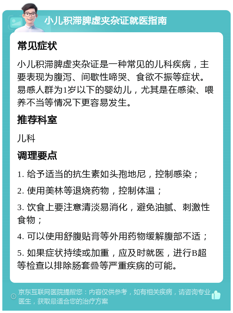 小儿积滞脾虚夹杂证就医指南 常见症状 小儿积滞脾虚夹杂证是一种常见的儿科疾病，主要表现为腹泻、间歇性啼哭、食欲不振等症状。易感人群为1岁以下的婴幼儿，尤其是在感染、喂养不当等情况下更容易发生。 推荐科室 儿科 调理要点 1. 给予适当的抗生素如头孢地尼，控制感染； 2. 使用美林等退烧药物，控制体温； 3. 饮食上要注意清淡易消化，避免油腻、刺激性食物； 4. 可以使用舒腹贴膏等外用药物缓解腹部不适； 5. 如果症状持续或加重，应及时就医，进行B超等检查以排除肠套叠等严重疾病的可能。