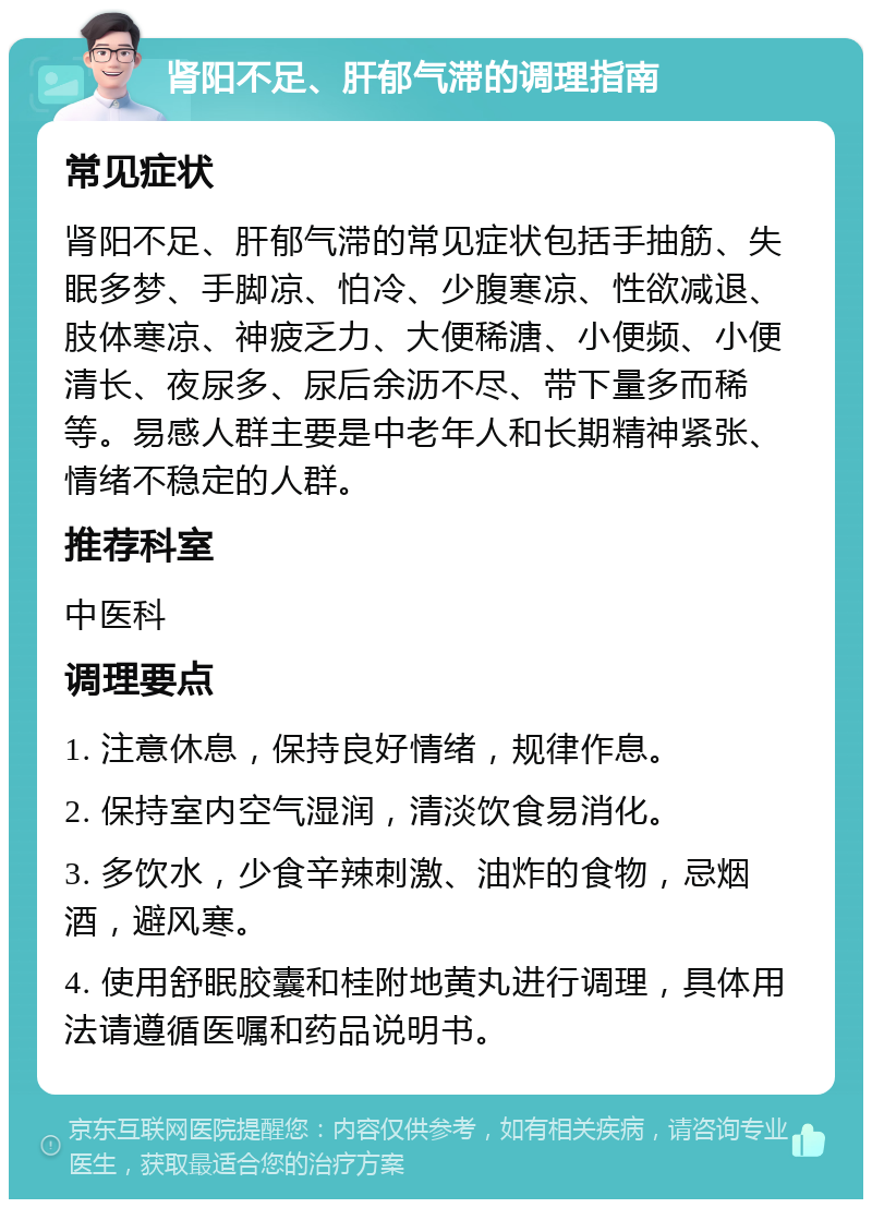 肾阳不足、肝郁气滞的调理指南 常见症状 肾阳不足、肝郁气滞的常见症状包括手抽筋、失眠多梦、手脚凉、怕冷、少腹寒凉、性欲减退、肢体寒凉、神疲乏力、大便稀溏、小便频、小便清长、夜尿多、尿后余沥不尽、带下量多而稀等。易感人群主要是中老年人和长期精神紧张、情绪不稳定的人群。 推荐科室 中医科 调理要点 1. 注意休息，保持良好情绪，规律作息。 2. 保持室内空气湿润，清淡饮食易消化。 3. 多饮水，少食辛辣刺激、油炸的食物，忌烟酒，避风寒。 4. 使用舒眠胶囊和桂附地黄丸进行调理，具体用法请遵循医嘱和药品说明书。