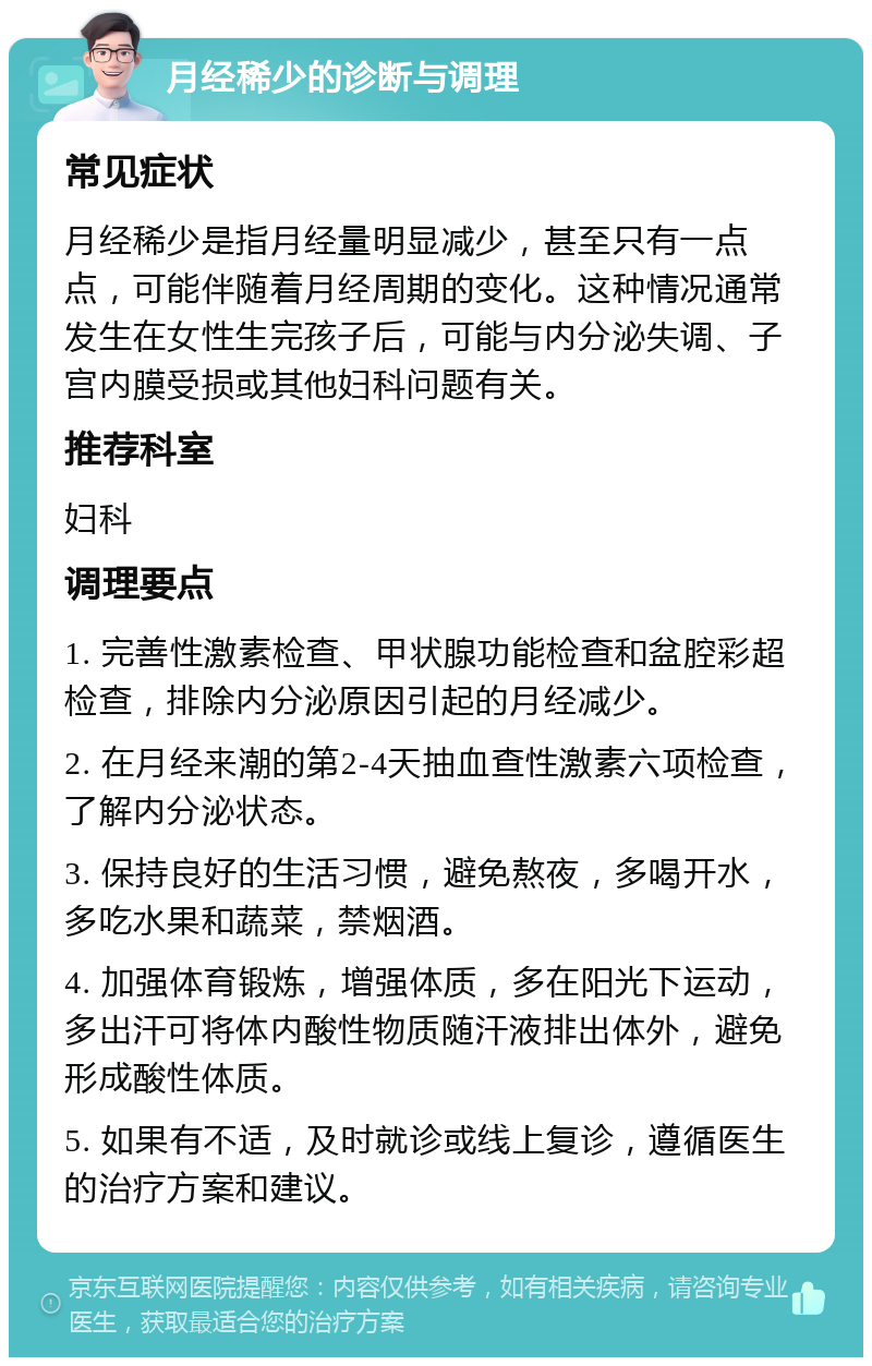 月经稀少的诊断与调理 常见症状 月经稀少是指月经量明显减少，甚至只有一点点，可能伴随着月经周期的变化。这种情况通常发生在女性生完孩子后，可能与内分泌失调、子宫内膜受损或其他妇科问题有关。 推荐科室 妇科 调理要点 1. 完善性激素检查、甲状腺功能检查和盆腔彩超检查，排除内分泌原因引起的月经减少。 2. 在月经来潮的第2-4天抽血查性激素六项检查，了解内分泌状态。 3. 保持良好的生活习惯，避免熬夜，多喝开水，多吃水果和蔬菜，禁烟酒。 4. 加强体育锻炼，增强体质，多在阳光下运动，多出汗可将体内酸性物质随汗液排出体外，避免形成酸性体质。 5. 如果有不适，及时就诊或线上复诊，遵循医生的治疗方案和建议。