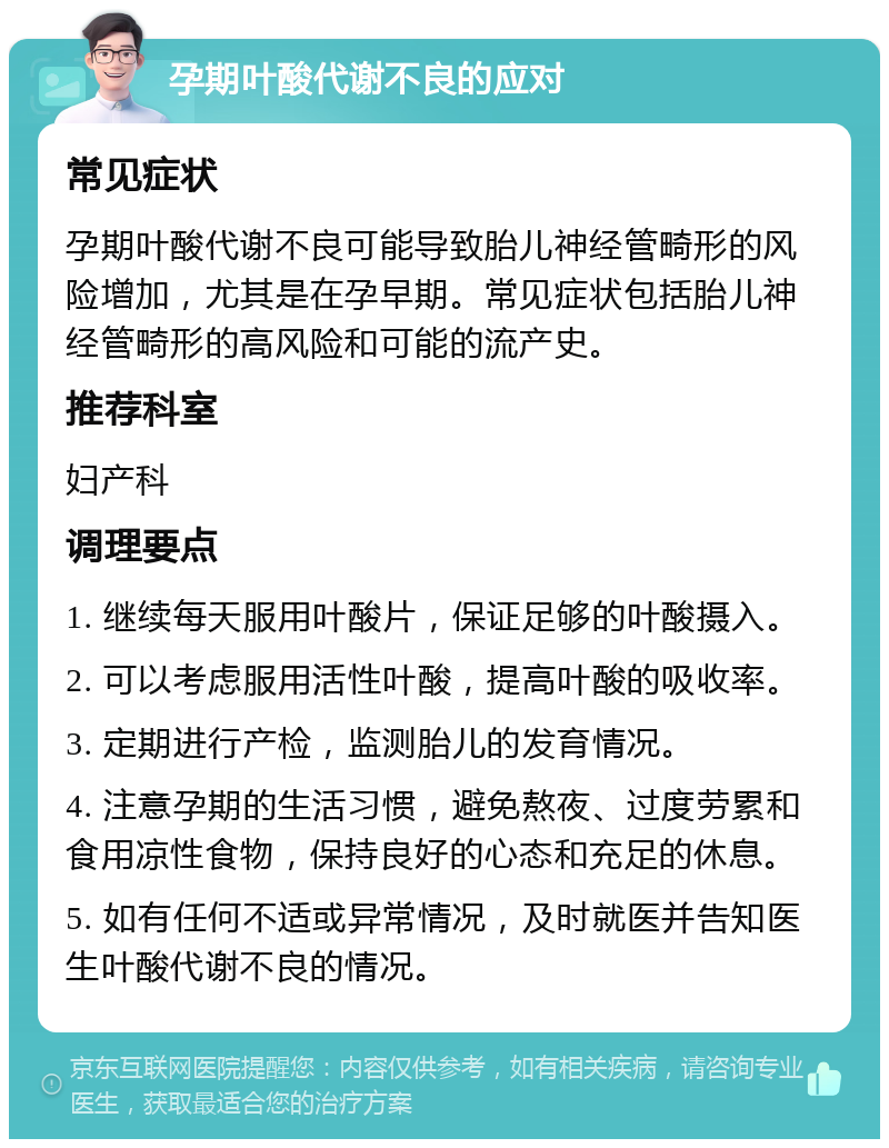 孕期叶酸代谢不良的应对 常见症状 孕期叶酸代谢不良可能导致胎儿神经管畸形的风险增加，尤其是在孕早期。常见症状包括胎儿神经管畸形的高风险和可能的流产史。 推荐科室 妇产科 调理要点 1. 继续每天服用叶酸片，保证足够的叶酸摄入。 2. 可以考虑服用活性叶酸，提高叶酸的吸收率。 3. 定期进行产检，监测胎儿的发育情况。 4. 注意孕期的生活习惯，避免熬夜、过度劳累和食用凉性食物，保持良好的心态和充足的休息。 5. 如有任何不适或异常情况，及时就医并告知医生叶酸代谢不良的情况。