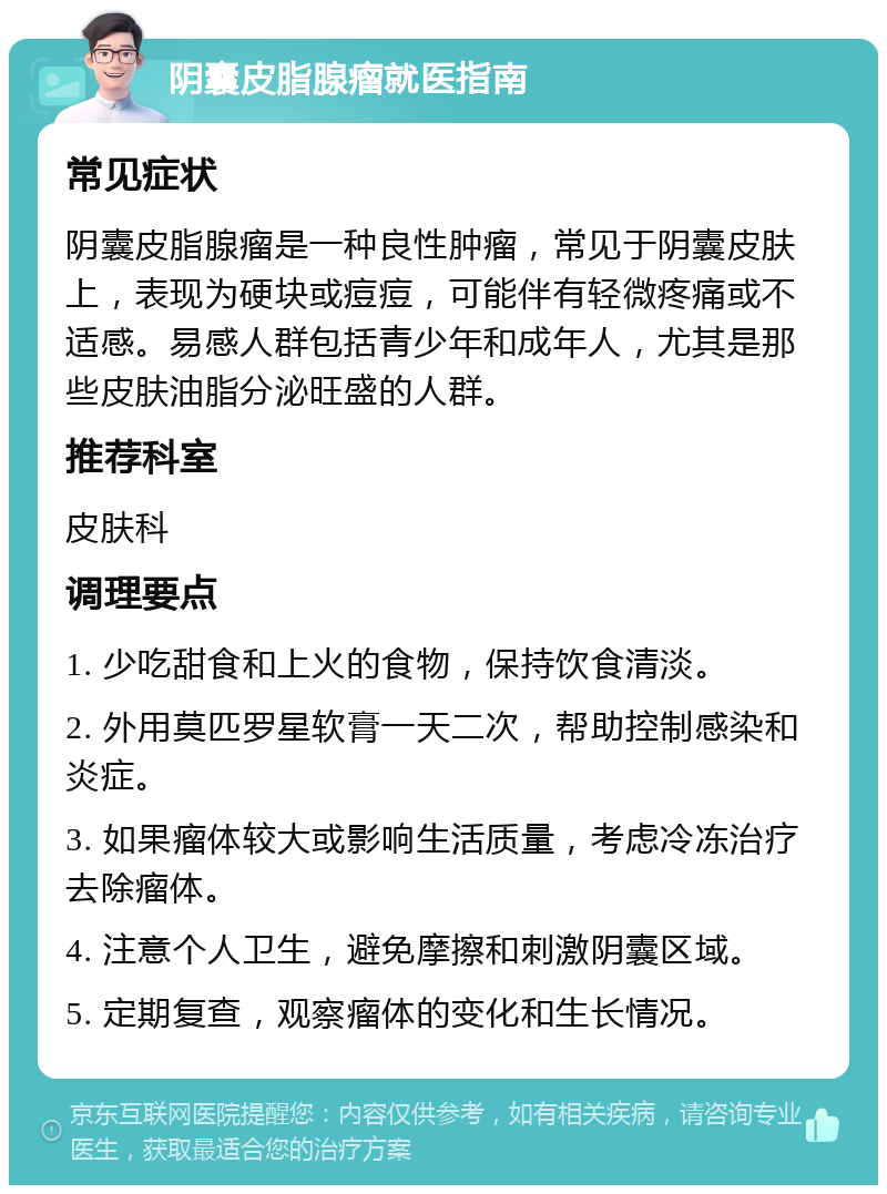 阴囊皮脂腺瘤就医指南 常见症状 阴囊皮脂腺瘤是一种良性肿瘤，常见于阴囊皮肤上，表现为硬块或痘痘，可能伴有轻微疼痛或不适感。易感人群包括青少年和成年人，尤其是那些皮肤油脂分泌旺盛的人群。 推荐科室 皮肤科 调理要点 1. 少吃甜食和上火的食物，保持饮食清淡。 2. 外用莫匹罗星软膏一天二次，帮助控制感染和炎症。 3. 如果瘤体较大或影响生活质量，考虑冷冻治疗去除瘤体。 4. 注意个人卫生，避免摩擦和刺激阴囊区域。 5. 定期复查，观察瘤体的变化和生长情况。