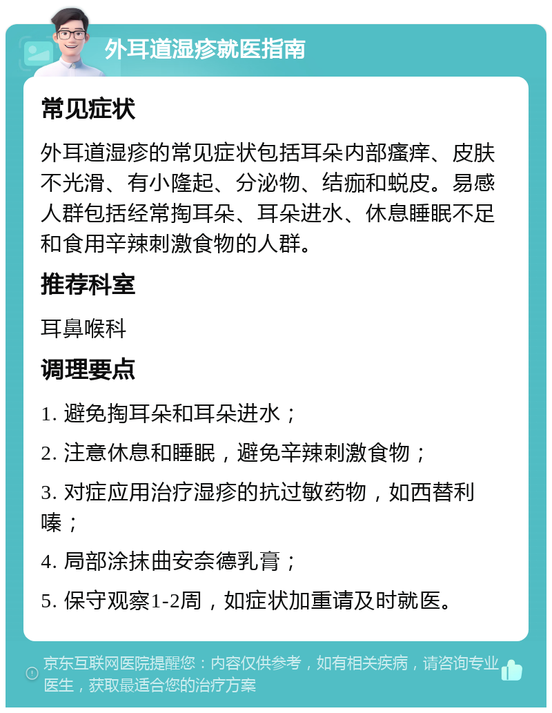 外耳道湿疹就医指南 常见症状 外耳道湿疹的常见症状包括耳朵内部瘙痒、皮肤不光滑、有小隆起、分泌物、结痂和蜕皮。易感人群包括经常掏耳朵、耳朵进水、休息睡眠不足和食用辛辣刺激食物的人群。 推荐科室 耳鼻喉科 调理要点 1. 避免掏耳朵和耳朵进水； 2. 注意休息和睡眠，避免辛辣刺激食物； 3. 对症应用治疗湿疹的抗过敏药物，如西替利嗪； 4. 局部涂抹曲安奈德乳膏； 5. 保守观察1-2周，如症状加重请及时就医。