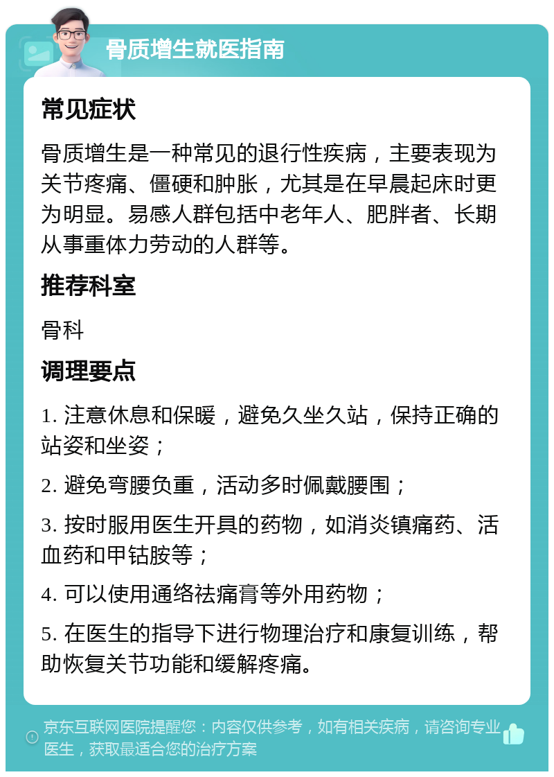 骨质增生就医指南 常见症状 骨质增生是一种常见的退行性疾病，主要表现为关节疼痛、僵硬和肿胀，尤其是在早晨起床时更为明显。易感人群包括中老年人、肥胖者、长期从事重体力劳动的人群等。 推荐科室 骨科 调理要点 1. 注意休息和保暖，避免久坐久站，保持正确的站姿和坐姿； 2. 避免弯腰负重，活动多时佩戴腰围； 3. 按时服用医生开具的药物，如消炎镇痛药、活血药和甲钴胺等； 4. 可以使用通络祛痛膏等外用药物； 5. 在医生的指导下进行物理治疗和康复训练，帮助恢复关节功能和缓解疼痛。