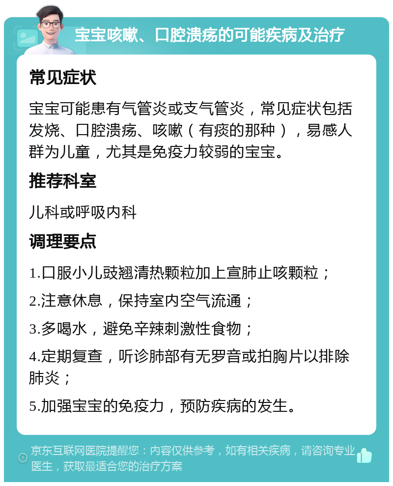 宝宝咳嗽、口腔溃疡的可能疾病及治疗 常见症状 宝宝可能患有气管炎或支气管炎，常见症状包括发烧、口腔溃疡、咳嗽（有痰的那种），易感人群为儿童，尤其是免疫力较弱的宝宝。 推荐科室 儿科或呼吸内科 调理要点 1.口服小儿豉翘清热颗粒加上宣肺止咳颗粒； 2.注意休息，保持室内空气流通； 3.多喝水，避免辛辣刺激性食物； 4.定期复查，听诊肺部有无罗音或拍胸片以排除肺炎； 5.加强宝宝的免疫力，预防疾病的发生。