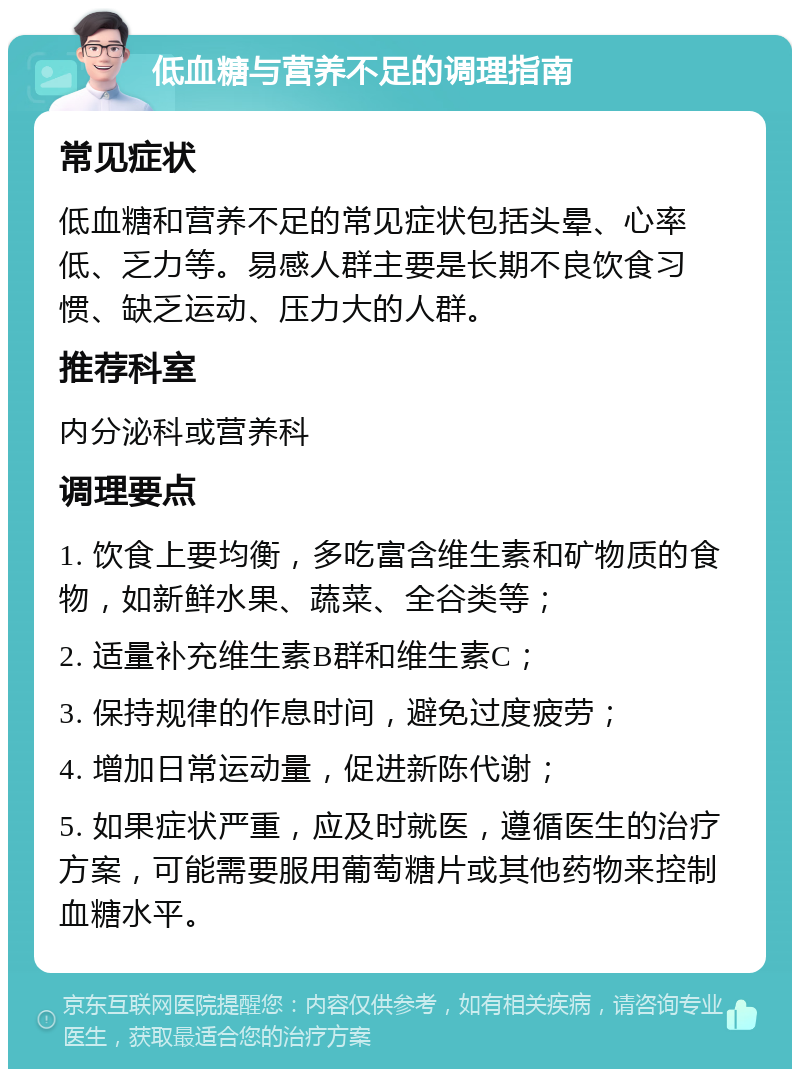 低血糖与营养不足的调理指南 常见症状 低血糖和营养不足的常见症状包括头晕、心率低、乏力等。易感人群主要是长期不良饮食习惯、缺乏运动、压力大的人群。 推荐科室 内分泌科或营养科 调理要点 1. 饮食上要均衡，多吃富含维生素和矿物质的食物，如新鲜水果、蔬菜、全谷类等； 2. 适量补充维生素B群和维生素C； 3. 保持规律的作息时间，避免过度疲劳； 4. 增加日常运动量，促进新陈代谢； 5. 如果症状严重，应及时就医，遵循医生的治疗方案，可能需要服用葡萄糖片或其他药物来控制血糖水平。