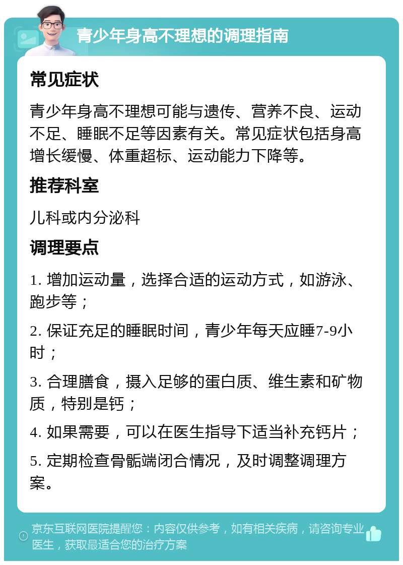 青少年身高不理想的调理指南 常见症状 青少年身高不理想可能与遗传、营养不良、运动不足、睡眠不足等因素有关。常见症状包括身高增长缓慢、体重超标、运动能力下降等。 推荐科室 儿科或内分泌科 调理要点 1. 增加运动量，选择合适的运动方式，如游泳、跑步等； 2. 保证充足的睡眠时间，青少年每天应睡7-9小时； 3. 合理膳食，摄入足够的蛋白质、维生素和矿物质，特别是钙； 4. 如果需要，可以在医生指导下适当补充钙片； 5. 定期检查骨骺端闭合情况，及时调整调理方案。