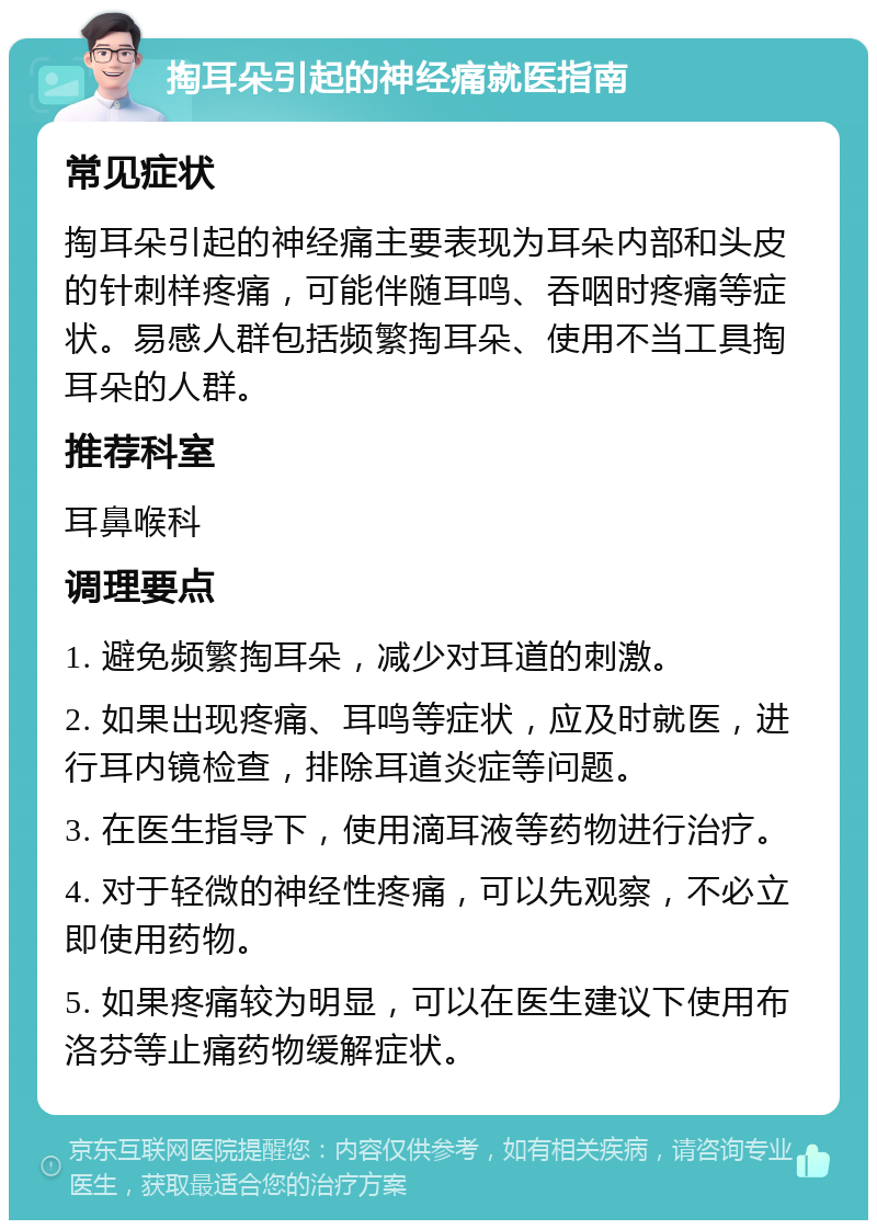 掏耳朵引起的神经痛就医指南 常见症状 掏耳朵引起的神经痛主要表现为耳朵内部和头皮的针刺样疼痛，可能伴随耳鸣、吞咽时疼痛等症状。易感人群包括频繁掏耳朵、使用不当工具掏耳朵的人群。 推荐科室 耳鼻喉科 调理要点 1. 避免频繁掏耳朵，减少对耳道的刺激。 2. 如果出现疼痛、耳鸣等症状，应及时就医，进行耳内镜检查，排除耳道炎症等问题。 3. 在医生指导下，使用滴耳液等药物进行治疗。 4. 对于轻微的神经性疼痛，可以先观察，不必立即使用药物。 5. 如果疼痛较为明显，可以在医生建议下使用布洛芬等止痛药物缓解症状。