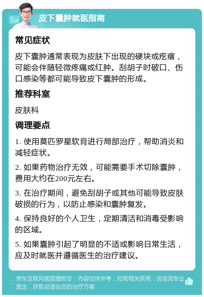 皮下囊肿就医指南 常见症状 皮下囊肿通常表现为皮肤下出现的硬块或疙瘩，可能会伴随轻微疼痛或红肿。刮胡子时破口、伤口感染等都可能导致皮下囊肿的形成。 推荐科室 皮肤科 调理要点 1. 使用莫匹罗星软膏进行局部治疗，帮助消炎和减轻症状。 2. 如果药物治疗无效，可能需要手术切除囊肿，费用大约在200元左右。 3. 在治疗期间，避免刮胡子或其他可能导致皮肤破损的行为，以防止感染和囊肿复发。 4. 保持良好的个人卫生，定期清洁和消毒受影响的区域。 5. 如果囊肿引起了明显的不适或影响日常生活，应及时就医并遵循医生的治疗建议。