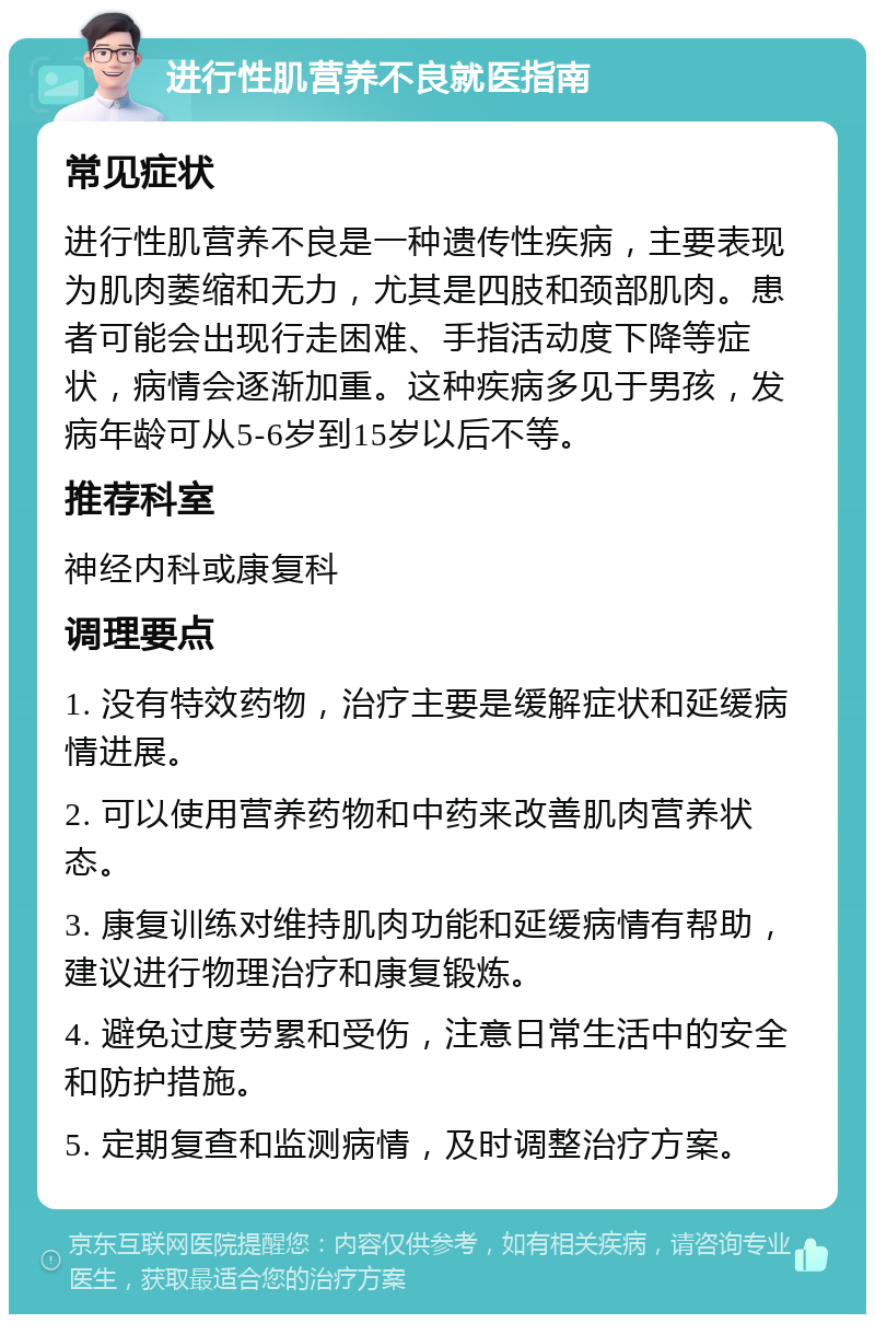 进行性肌营养不良就医指南 常见症状 进行性肌营养不良是一种遗传性疾病，主要表现为肌肉萎缩和无力，尤其是四肢和颈部肌肉。患者可能会出现行走困难、手指活动度下降等症状，病情会逐渐加重。这种疾病多见于男孩，发病年龄可从5-6岁到15岁以后不等。 推荐科室 神经内科或康复科 调理要点 1. 没有特效药物，治疗主要是缓解症状和延缓病情进展。 2. 可以使用营养药物和中药来改善肌肉营养状态。 3. 康复训练对维持肌肉功能和延缓病情有帮助，建议进行物理治疗和康复锻炼。 4. 避免过度劳累和受伤，注意日常生活中的安全和防护措施。 5. 定期复查和监测病情，及时调整治疗方案。