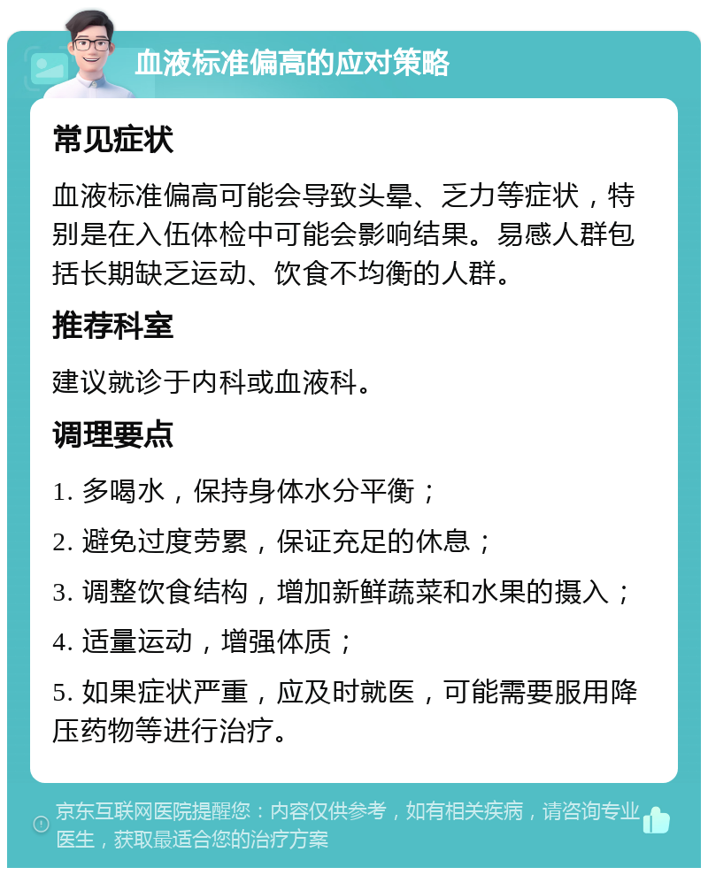 血液标准偏高的应对策略 常见症状 血液标准偏高可能会导致头晕、乏力等症状，特别是在入伍体检中可能会影响结果。易感人群包括长期缺乏运动、饮食不均衡的人群。 推荐科室 建议就诊于内科或血液科。 调理要点 1. 多喝水，保持身体水分平衡； 2. 避免过度劳累，保证充足的休息； 3. 调整饮食结构，增加新鲜蔬菜和水果的摄入； 4. 适量运动，增强体质； 5. 如果症状严重，应及时就医，可能需要服用降压药物等进行治疗。