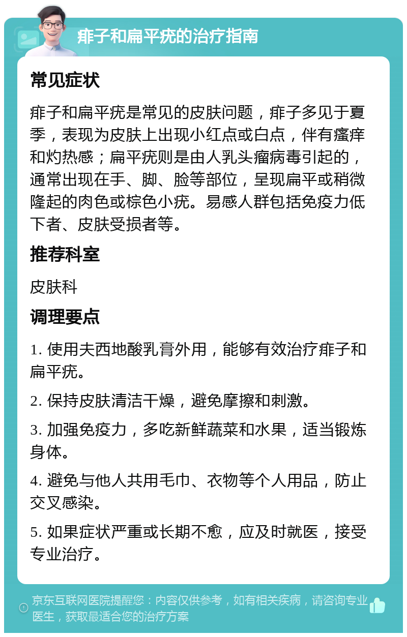 痱子和扁平疣的治疗指南 常见症状 痱子和扁平疣是常见的皮肤问题，痱子多见于夏季，表现为皮肤上出现小红点或白点，伴有瘙痒和灼热感；扁平疣则是由人乳头瘤病毒引起的，通常出现在手、脚、脸等部位，呈现扁平或稍微隆起的肉色或棕色小疣。易感人群包括免疫力低下者、皮肤受损者等。 推荐科室 皮肤科 调理要点 1. 使用夫西地酸乳膏外用，能够有效治疗痱子和扁平疣。 2. 保持皮肤清洁干燥，避免摩擦和刺激。 3. 加强免疫力，多吃新鲜蔬菜和水果，适当锻炼身体。 4. 避免与他人共用毛巾、衣物等个人用品，防止交叉感染。 5. 如果症状严重或长期不愈，应及时就医，接受专业治疗。