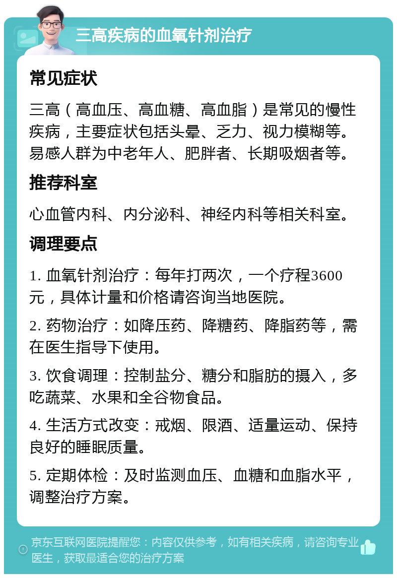 三高疾病的血氧针剂治疗 常见症状 三高（高血压、高血糖、高血脂）是常见的慢性疾病，主要症状包括头晕、乏力、视力模糊等。易感人群为中老年人、肥胖者、长期吸烟者等。 推荐科室 心血管内科、内分泌科、神经内科等相关科室。 调理要点 1. 血氧针剂治疗：每年打两次，一个疗程3600元，具体计量和价格请咨询当地医院。 2. 药物治疗：如降压药、降糖药、降脂药等，需在医生指导下使用。 3. 饮食调理：控制盐分、糖分和脂肪的摄入，多吃蔬菜、水果和全谷物食品。 4. 生活方式改变：戒烟、限酒、适量运动、保持良好的睡眠质量。 5. 定期体检：及时监测血压、血糖和血脂水平，调整治疗方案。