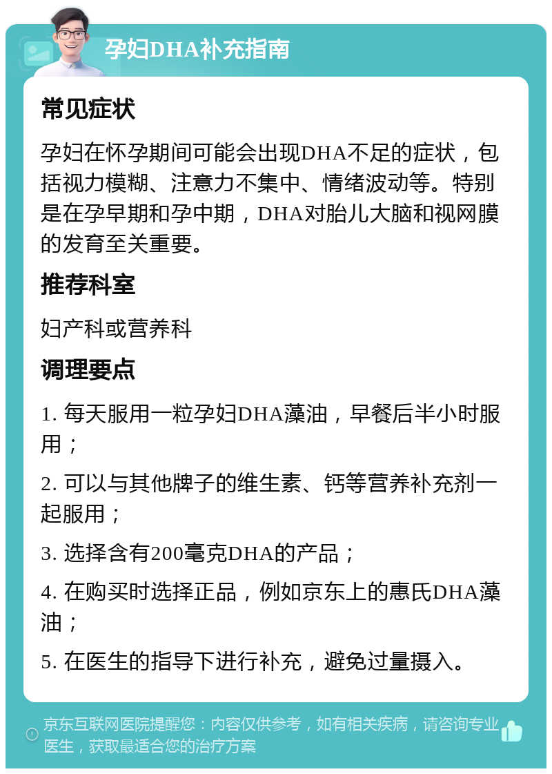 孕妇DHA补充指南 常见症状 孕妇在怀孕期间可能会出现DHA不足的症状，包括视力模糊、注意力不集中、情绪波动等。特别是在孕早期和孕中期，DHA对胎儿大脑和视网膜的发育至关重要。 推荐科室 妇产科或营养科 调理要点 1. 每天服用一粒孕妇DHA藻油，早餐后半小时服用； 2. 可以与其他牌子的维生素、钙等营养补充剂一起服用； 3. 选择含有200毫克DHA的产品； 4. 在购买时选择正品，例如京东上的惠氏DHA藻油； 5. 在医生的指导下进行补充，避免过量摄入。