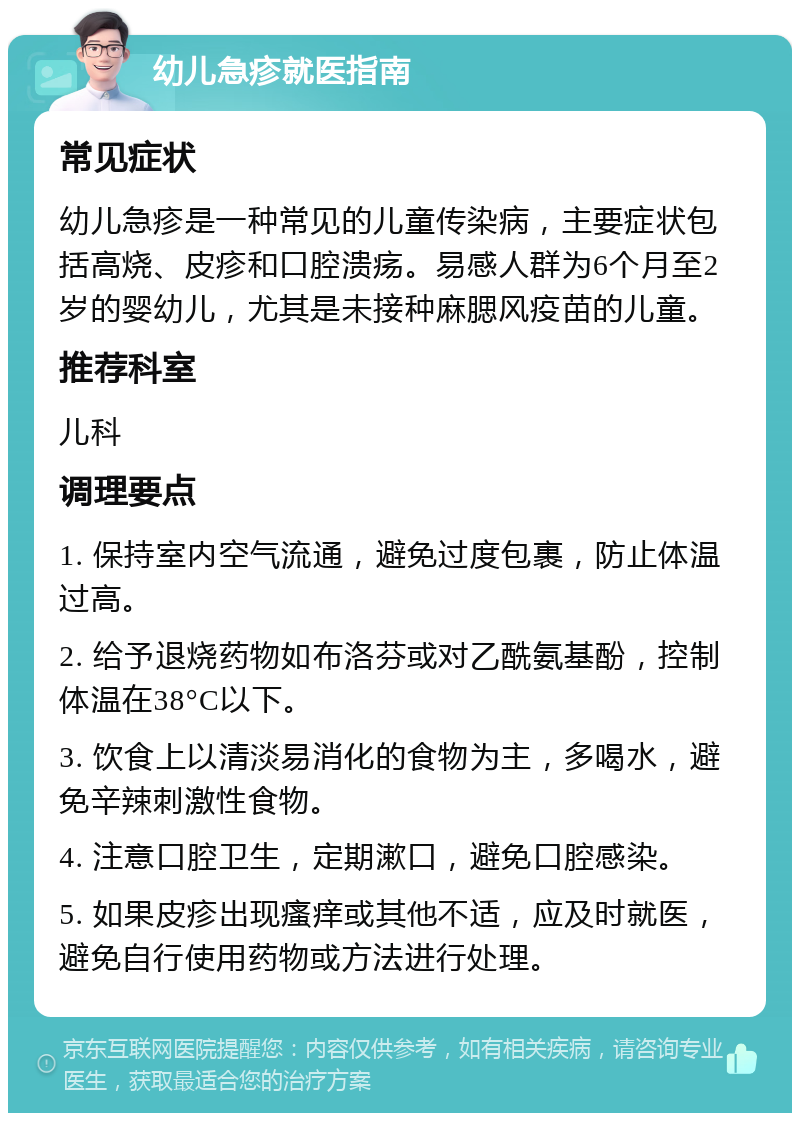 幼儿急疹就医指南 常见症状 幼儿急疹是一种常见的儿童传染病，主要症状包括高烧、皮疹和口腔溃疡。易感人群为6个月至2岁的婴幼儿，尤其是未接种麻腮风疫苗的儿童。 推荐科室 儿科 调理要点 1. 保持室内空气流通，避免过度包裹，防止体温过高。 2. 给予退烧药物如布洛芬或对乙酰氨基酚，控制体温在38°C以下。 3. 饮食上以清淡易消化的食物为主，多喝水，避免辛辣刺激性食物。 4. 注意口腔卫生，定期漱口，避免口腔感染。 5. 如果皮疹出现瘙痒或其他不适，应及时就医，避免自行使用药物或方法进行处理。