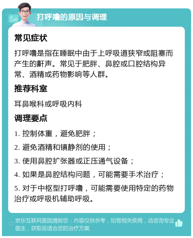 打呼噜的原因与调理 常见症状 打呼噜是指在睡眠中由于上呼吸道狭窄或阻塞而产生的鼾声。常见于肥胖、鼻腔或口腔结构异常、酒精或药物影响等人群。 推荐科室 耳鼻喉科或呼吸内科 调理要点 1. 控制体重，避免肥胖； 2. 避免酒精和镇静剂的使用； 3. 使用鼻腔扩张器或正压通气设备； 4. 如果是鼻腔结构问题，可能需要手术治疗； 5. 对于中枢型打呼噜，可能需要使用特定的药物治疗或呼吸机辅助呼吸。