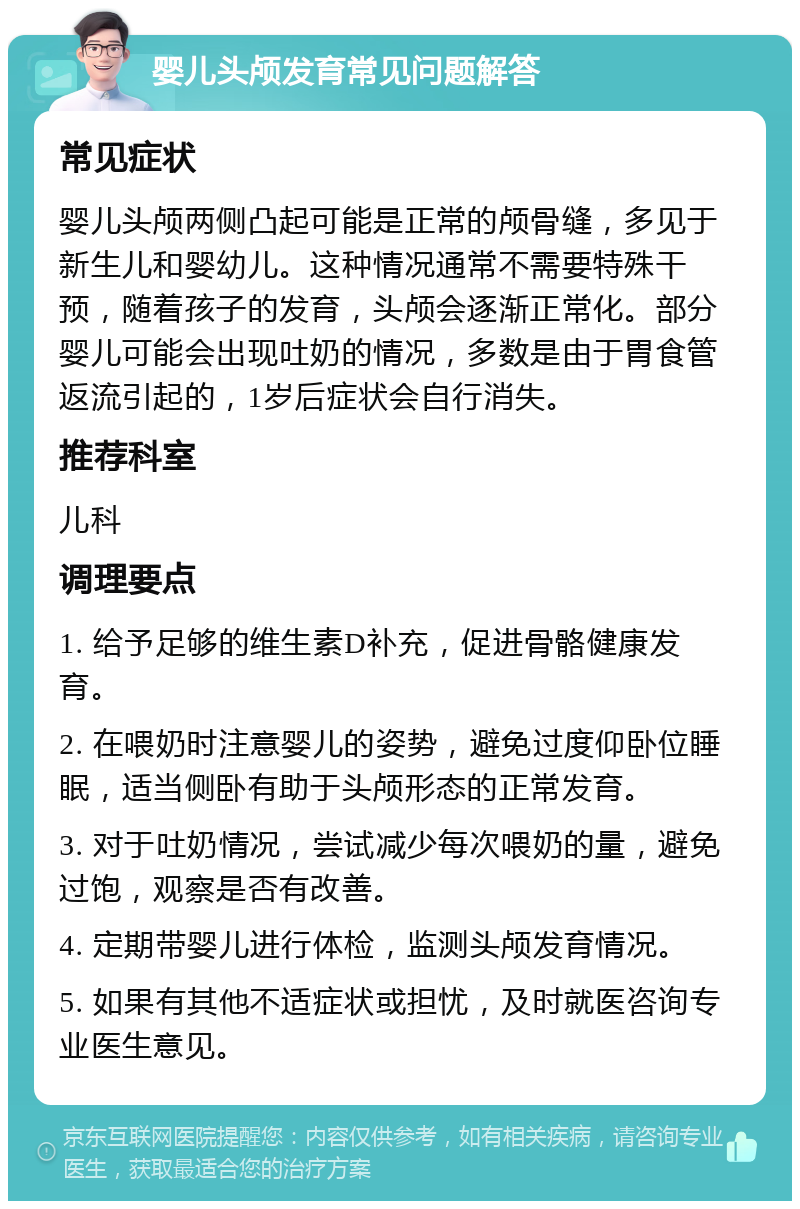 婴儿头颅发育常见问题解答 常见症状 婴儿头颅两侧凸起可能是正常的颅骨缝，多见于新生儿和婴幼儿。这种情况通常不需要特殊干预，随着孩子的发育，头颅会逐渐正常化。部分婴儿可能会出现吐奶的情况，多数是由于胃食管返流引起的，1岁后症状会自行消失。 推荐科室 儿科 调理要点 1. 给予足够的维生素D补充，促进骨骼健康发育。 2. 在喂奶时注意婴儿的姿势，避免过度仰卧位睡眠，适当侧卧有助于头颅形态的正常发育。 3. 对于吐奶情况，尝试减少每次喂奶的量，避免过饱，观察是否有改善。 4. 定期带婴儿进行体检，监测头颅发育情况。 5. 如果有其他不适症状或担忧，及时就医咨询专业医生意见。