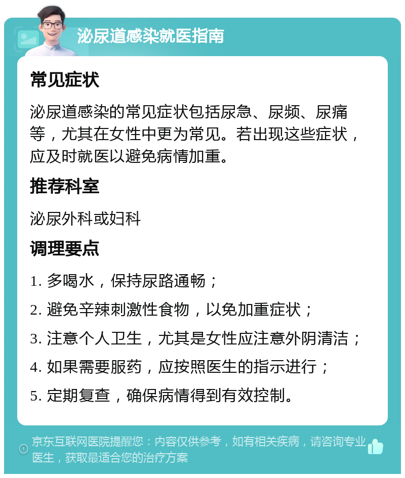 泌尿道感染就医指南 常见症状 泌尿道感染的常见症状包括尿急、尿频、尿痛等，尤其在女性中更为常见。若出现这些症状，应及时就医以避免病情加重。 推荐科室 泌尿外科或妇科 调理要点 1. 多喝水，保持尿路通畅； 2. 避免辛辣刺激性食物，以免加重症状； 3. 注意个人卫生，尤其是女性应注意外阴清洁； 4. 如果需要服药，应按照医生的指示进行； 5. 定期复查，确保病情得到有效控制。