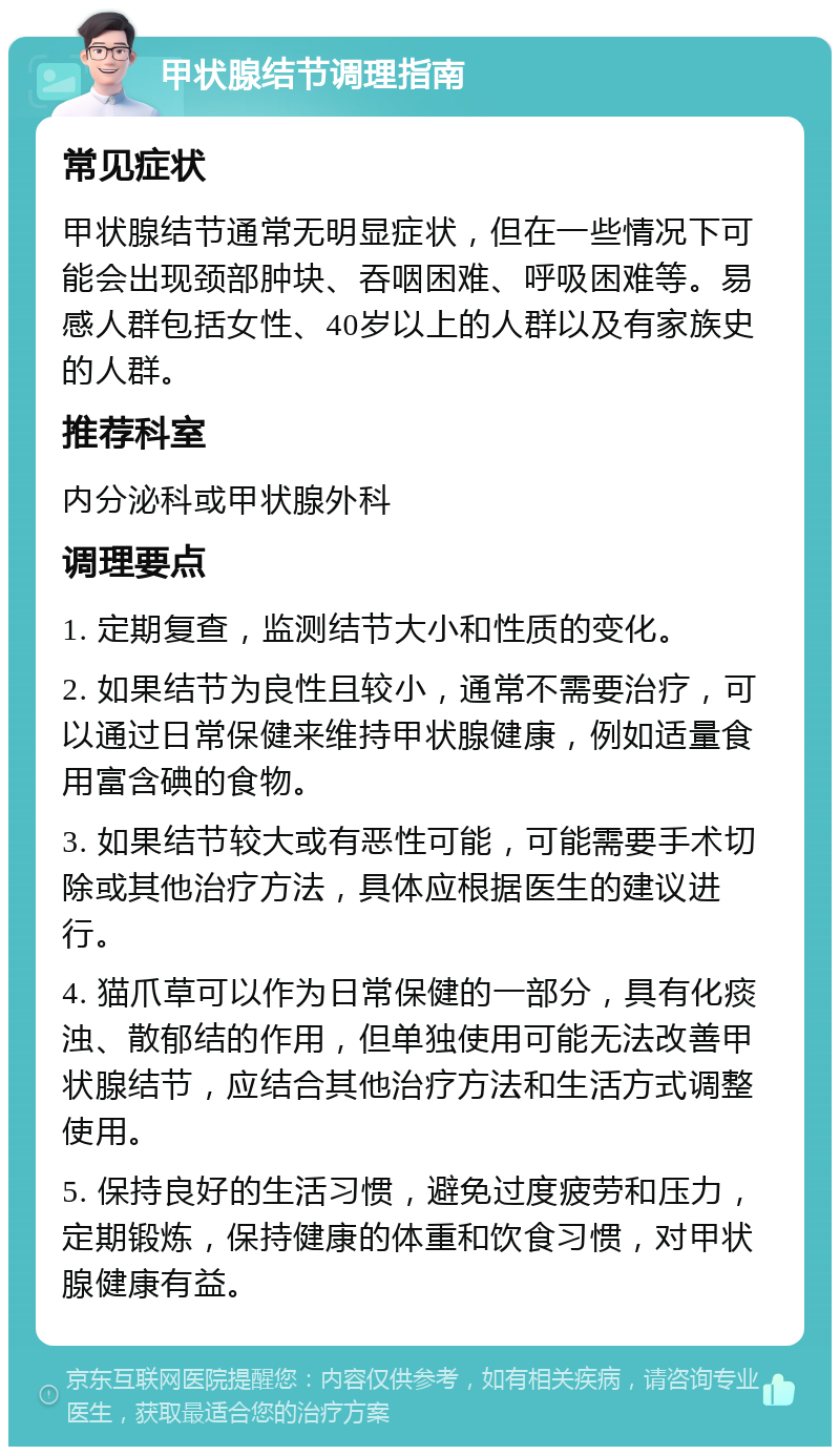 甲状腺结节调理指南 常见症状 甲状腺结节通常无明显症状，但在一些情况下可能会出现颈部肿块、吞咽困难、呼吸困难等。易感人群包括女性、40岁以上的人群以及有家族史的人群。 推荐科室 内分泌科或甲状腺外科 调理要点 1. 定期复查，监测结节大小和性质的变化。 2. 如果结节为良性且较小，通常不需要治疗，可以通过日常保健来维持甲状腺健康，例如适量食用富含碘的食物。 3. 如果结节较大或有恶性可能，可能需要手术切除或其他治疗方法，具体应根据医生的建议进行。 4. 猫爪草可以作为日常保健的一部分，具有化痰浊、散郁结的作用，但单独使用可能无法改善甲状腺结节，应结合其他治疗方法和生活方式调整使用。 5. 保持良好的生活习惯，避免过度疲劳和压力，定期锻炼，保持健康的体重和饮食习惯，对甲状腺健康有益。