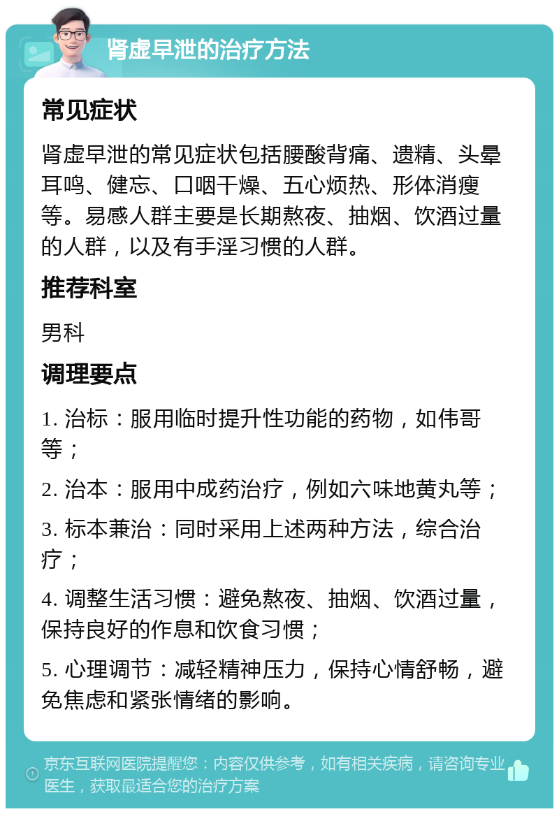 肾虚早泄的治疗方法 常见症状 肾虚早泄的常见症状包括腰酸背痛、遗精、头晕耳鸣、健忘、口咽干燥、五心烦热、形体消瘦等。易感人群主要是长期熬夜、抽烟、饮酒过量的人群，以及有手淫习惯的人群。 推荐科室 男科 调理要点 1. 治标：服用临时提升性功能的药物，如伟哥等； 2. 治本：服用中成药治疗，例如六味地黄丸等； 3. 标本兼治：同时采用上述两种方法，综合治疗； 4. 调整生活习惯：避免熬夜、抽烟、饮酒过量，保持良好的作息和饮食习惯； 5. 心理调节：减轻精神压力，保持心情舒畅，避免焦虑和紧张情绪的影响。