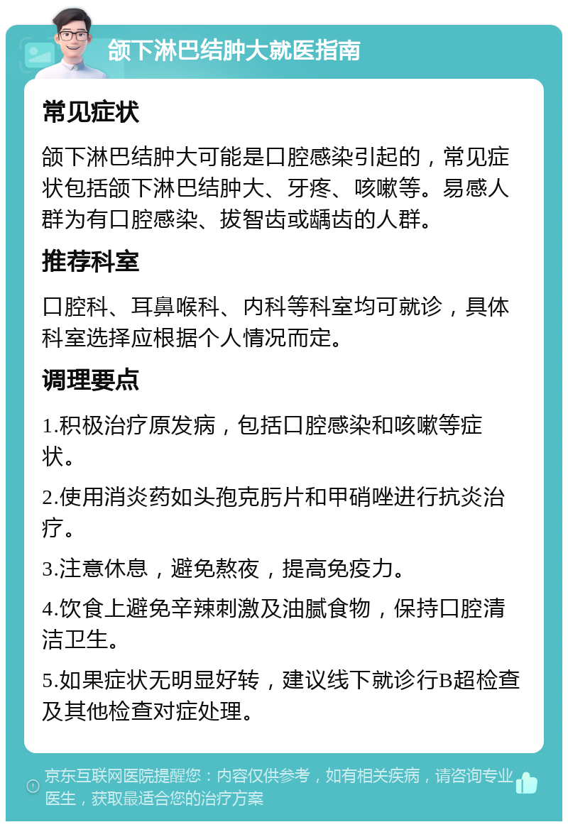 颌下淋巴结肿大就医指南 常见症状 颌下淋巴结肿大可能是口腔感染引起的，常见症状包括颌下淋巴结肿大、牙疼、咳嗽等。易感人群为有口腔感染、拔智齿或龋齿的人群。 推荐科室 口腔科、耳鼻喉科、内科等科室均可就诊，具体科室选择应根据个人情况而定。 调理要点 1.积极治疗原发病，包括口腔感染和咳嗽等症状。 2.使用消炎药如头孢克肟片和甲硝唑进行抗炎治疗。 3.注意休息，避免熬夜，提高免疫力。 4.饮食上避免辛辣刺激及油腻食物，保持口腔清洁卫生。 5.如果症状无明显好转，建议线下就诊行B超检查及其他检查对症处理。