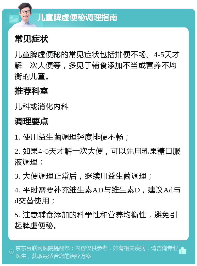 儿童脾虚便秘调理指南 常见症状 儿童脾虚便秘的常见症状包括排便不畅、4-5天才解一次大便等，多见于辅食添加不当或营养不均衡的儿童。 推荐科室 儿科或消化内科 调理要点 1. 使用益生菌调理轻度排便不畅； 2. 如果4-5天才解一次大便，可以先用乳果糖口服液调理； 3. 大便调理正常后，继续用益生菌调理； 4. 平时需要补充维生素AD与维生素D，建议Ad与d交替使用； 5. 注意辅食添加的科学性和营养均衡性，避免引起脾虚便秘。