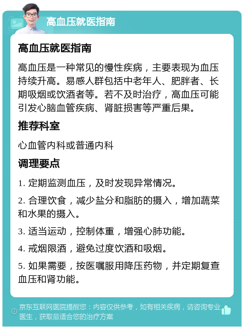 高血压就医指南 高血压就医指南 高血压是一种常见的慢性疾病，主要表现为血压持续升高。易感人群包括中老年人、肥胖者、长期吸烟或饮酒者等。若不及时治疗，高血压可能引发心脑血管疾病、肾脏损害等严重后果。 推荐科室 心血管内科或普通内科 调理要点 1. 定期监测血压，及时发现异常情况。 2. 合理饮食，减少盐分和脂肪的摄入，增加蔬菜和水果的摄入。 3. 适当运动，控制体重，增强心肺功能。 4. 戒烟限酒，避免过度饮酒和吸烟。 5. 如果需要，按医嘱服用降压药物，并定期复查血压和肾功能。