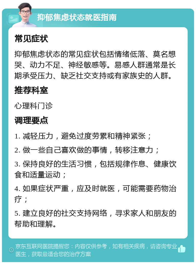 抑郁焦虑状态就医指南 常见症状 抑郁焦虑状态的常见症状包括情绪低落、莫名想哭、动力不足、神经敏感等。易感人群通常是长期承受压力、缺乏社交支持或有家族史的人群。 推荐科室 心理科门诊 调理要点 1. 减轻压力，避免过度劳累和精神紧张； 2. 做一些自己喜欢做的事情，转移注意力； 3. 保持良好的生活习惯，包括规律作息、健康饮食和适量运动； 4. 如果症状严重，应及时就医，可能需要药物治疗； 5. 建立良好的社交支持网络，寻求家人和朋友的帮助和理解。