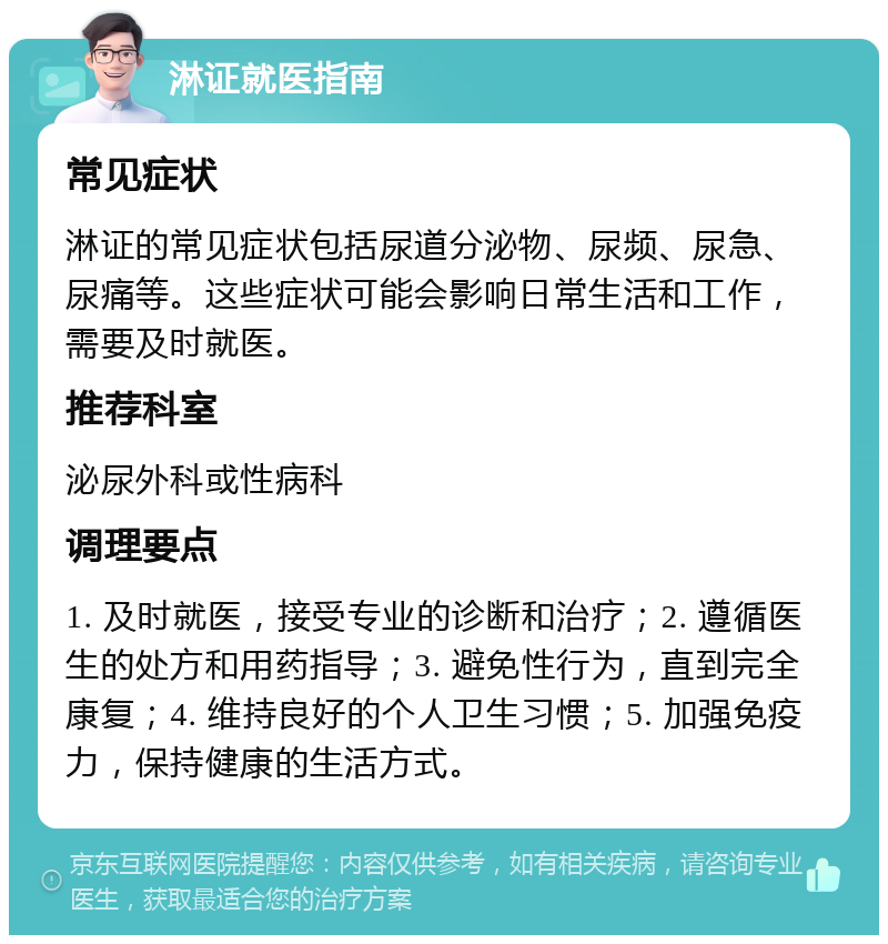 淋证就医指南 常见症状 淋证的常见症状包括尿道分泌物、尿频、尿急、尿痛等。这些症状可能会影响日常生活和工作，需要及时就医。 推荐科室 泌尿外科或性病科 调理要点 1. 及时就医，接受专业的诊断和治疗；2. 遵循医生的处方和用药指导；3. 避免性行为，直到完全康复；4. 维持良好的个人卫生习惯；5. 加强免疫力，保持健康的生活方式。