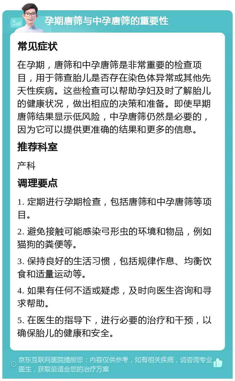 孕期唐筛与中孕唐筛的重要性 常见症状 在孕期，唐筛和中孕唐筛是非常重要的检查项目，用于筛查胎儿是否存在染色体异常或其他先天性疾病。这些检查可以帮助孕妇及时了解胎儿的健康状况，做出相应的决策和准备。即使早期唐筛结果显示低风险，中孕唐筛仍然是必要的，因为它可以提供更准确的结果和更多的信息。 推荐科室 产科 调理要点 1. 定期进行孕期检查，包括唐筛和中孕唐筛等项目。 2. 避免接触可能感染弓形虫的环境和物品，例如猫狗的粪便等。 3. 保持良好的生活习惯，包括规律作息、均衡饮食和适量运动等。 4. 如果有任何不适或疑虑，及时向医生咨询和寻求帮助。 5. 在医生的指导下，进行必要的治疗和干预，以确保胎儿的健康和安全。