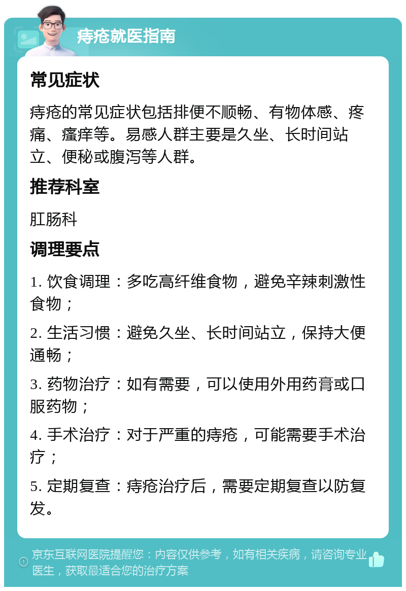 痔疮就医指南 常见症状 痔疮的常见症状包括排便不顺畅、有物体感、疼痛、瘙痒等。易感人群主要是久坐、长时间站立、便秘或腹泻等人群。 推荐科室 肛肠科 调理要点 1. 饮食调理：多吃高纤维食物，避免辛辣刺激性食物； 2. 生活习惯：避免久坐、长时间站立，保持大便通畅； 3. 药物治疗：如有需要，可以使用外用药膏或口服药物； 4. 手术治疗：对于严重的痔疮，可能需要手术治疗； 5. 定期复查：痔疮治疗后，需要定期复查以防复发。