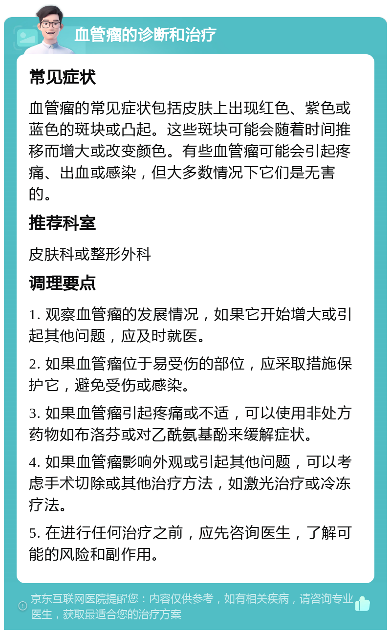 血管瘤的诊断和治疗 常见症状 血管瘤的常见症状包括皮肤上出现红色、紫色或蓝色的斑块或凸起。这些斑块可能会随着时间推移而增大或改变颜色。有些血管瘤可能会引起疼痛、出血或感染，但大多数情况下它们是无害的。 推荐科室 皮肤科或整形外科 调理要点 1. 观察血管瘤的发展情况，如果它开始增大或引起其他问题，应及时就医。 2. 如果血管瘤位于易受伤的部位，应采取措施保护它，避免受伤或感染。 3. 如果血管瘤引起疼痛或不适，可以使用非处方药物如布洛芬或对乙酰氨基酚来缓解症状。 4. 如果血管瘤影响外观或引起其他问题，可以考虑手术切除或其他治疗方法，如激光治疗或冷冻疗法。 5. 在进行任何治疗之前，应先咨询医生，了解可能的风险和副作用。