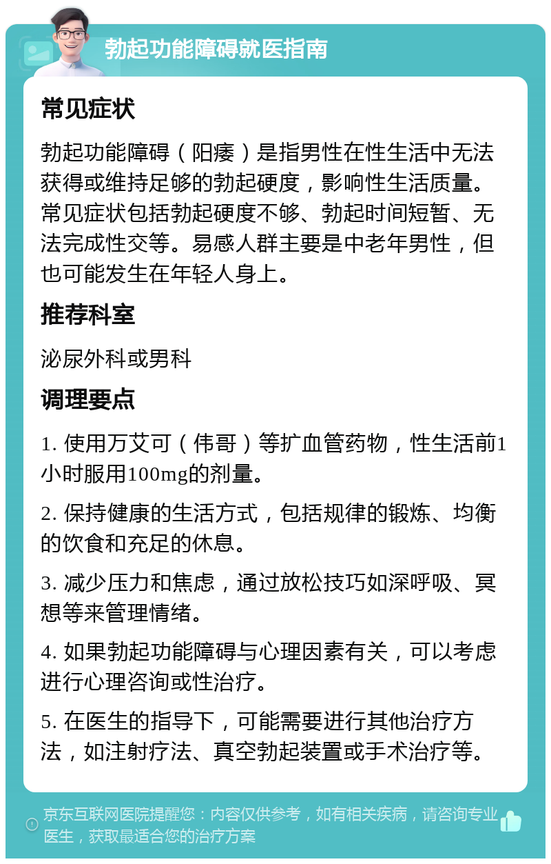 勃起功能障碍就医指南 常见症状 勃起功能障碍（阳痿）是指男性在性生活中无法获得或维持足够的勃起硬度，影响性生活质量。常见症状包括勃起硬度不够、勃起时间短暂、无法完成性交等。易感人群主要是中老年男性，但也可能发生在年轻人身上。 推荐科室 泌尿外科或男科 调理要点 1. 使用万艾可（伟哥）等扩血管药物，性生活前1小时服用100mg的剂量。 2. 保持健康的生活方式，包括规律的锻炼、均衡的饮食和充足的休息。 3. 减少压力和焦虑，通过放松技巧如深呼吸、冥想等来管理情绪。 4. 如果勃起功能障碍与心理因素有关，可以考虑进行心理咨询或性治疗。 5. 在医生的指导下，可能需要进行其他治疗方法，如注射疗法、真空勃起装置或手术治疗等。